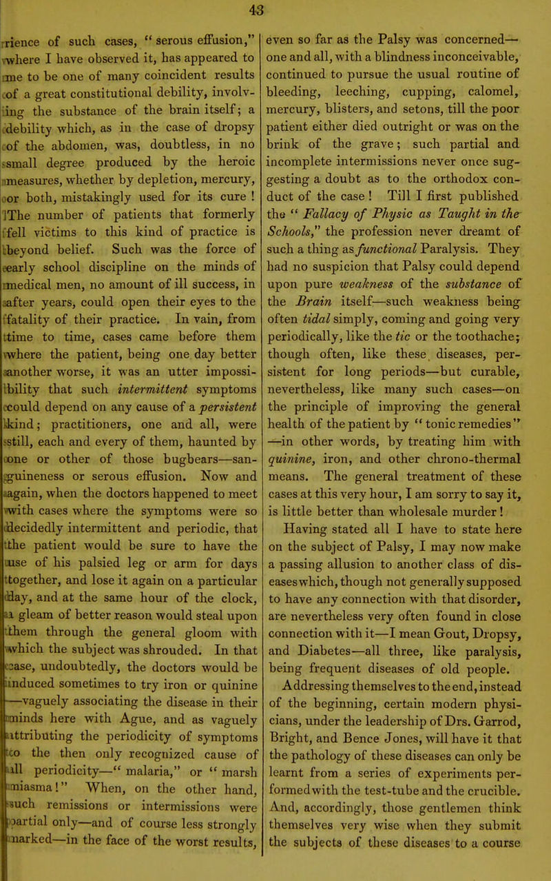 rrience of such cases,  serous effusion, where I have observed it, has appeared to one to be one of many coincident results cof a great constitutional debility, involv- iing the substance of the brain itself; a cdebility which, as in the case of dropsy cof the abdomen, was, doubtless, in no ssmall degree produced by the heroic nmeasures, whether by depletion, mercury, oor both, mistakingly used for its cure ! IThe number of patients that formerly tfell victims to this kind of practice is tbeyond belief. Such was the force of eearly school discipline on the minds of rmedical men, no amount of ill success, in aafter years, could open their eyes to the ffatality of their practice. In vain, from ttime to time, cases came before them \where the patient, being one day better aanother worse, it was an utter impossi- Ibility that such intermittent symptoms ccould depend on any cause of a persistent kkind; practitioners, one and all, were sstill, each and every of them, haunted by oone or other of those bugbears—san- i;guineness or serous effusion. Now and aagain, when the doctors happened to meet with cases where the symptoms were so diecidedly intermittent and periodic, that tthe patient would be sure to have the mse of his palsied leg or arm for days ttogether, and lose it again on a particular diay, and at the same hour of the clock, aa. gleam of better reason would steal upon tihem through the general gloom with which the subject was shrouded. In that csase, undoubtedly, the doctors would be iinduced sometimes to try iron or quinine —vaguely associating the disease in their uninds here with Ague, and as vaguely attributing the periodicity of symptoms U» the then only recognized cause of ull periodicity— malaria, or  marsh imiasma! When, on the other hand, wuch remissions or intermissions were vpartial only—and of course less strongly marked—in the face of the worst results, even so far as the Palsy was concerned- one and all, with a blindness inconceivable, continued to pursue the usual routine of bleeding, leeching, cupping, calomel, mercury, blisters, and setons, till the poor patient either died outright or was on the brink of the grave; such partial and incomplete intermissions never once sug- gesting a doubt as to the orthodox con- duct of the case ! Till I first published the  Fallacy of Physic as Taught in the Schools, the profession never dreamt of such a thing as functional Paralysis. They had no suspicion that Palsy could depend upon pure weakness of the substance of the Brain itself—such weakness being often tidal simply, coming and going very periodically, like the tic or the toothache; though often, like these diseases, per- sistent for long periods—but curable, nevertheless, like many such cases—on the principle of improving the general health of the patient by  tonic remedies —in other words, by treating him with quinine, iron, and other chrono-thermal means. The general treatment of these cases at this very hour, I am sorry to say it, is little better than wholesale murder! Having stated all I have to state here on the subject of Palsy, I may now make a passing allusion to another class of dis- eases which, though not generally supposed to have any connection with that disorder, are nevertheless very often found in close connection with it—I mean Gout, Dropsy, and Diabetes—all three, Hke paralysis, being frequent diseases of old people. Addressing themselves to the end, instead of the beginning, certain modern physi- cians, under the leadership of Drs. Garrod, Bright, and Bence Jones, will have it that the pathology of these diseases can only be learnt from a series of experiments per- formedwith the test-tube and the crucible. And, accordingly, those gentlemen think themselves very wise when they submit the subjects of these diseases to a course