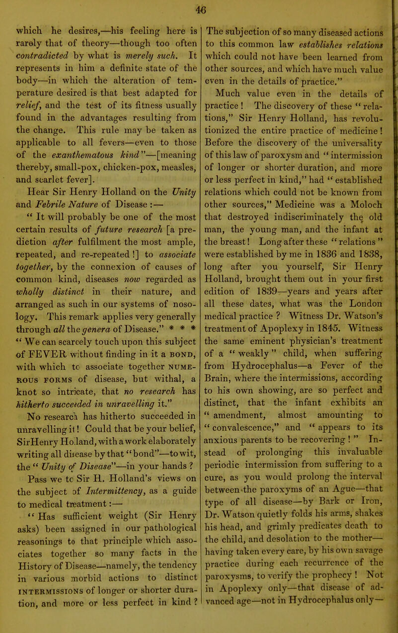 which he desires,—his feeling here is rarely that of theory—though too often contradicted by what is merely such. It represents in him a definite state of the body—in which the alteration of tem- perature desired is that best adapted for relief, and the test of its fitness usually found in the advantages resulting from the change. This rule may be taken as applicable to all fevers—even to those of the exanthematous kind—[meaning thereby, small-pox, chicken-pox, measles, and scarlet fever]. Hear Sir Henry Holland on the Unity and Febrile Nature of Disease :—  It will probably be one of the most certain results of future research [a pre- diction after fulfilment the most ample, repeated, and re-repeated !] to associate together, by the connexion of causes of common kind, diseases now regarded as wholly distinct in their nature, and arranged as such in our systems of noso- logy. This remark applies very generally through a^Hhe^eraera of Disease. * * * *' We can scarcely touch upon this subject of FEVER without finding in it a bond, with which tc associate together nume- rous FORMS of disease, but withal, a knot so intricate, that no research has hitherto succeeded in unravelling it. No researc]i has hitherto succeeded in nnravelling it! Could that be your belief, SirHenry Ho.land, with a work elaborately writing all disease by that bond—to wit, the  Unity of Disease—in your hands ? Pass we tc Sir H. Holland's views on the subject of Iniermittency, as a guide to medical treatment:— *' Has sufficient weight (Sir Henry asks) been assigned in our pathological reasonings to that principle which asso- ciates together so many facts in the History of Disease—namely, the tendency in various morbid actions to distinct INTERMISSIONS of longer or shorter dura- tion, and more or less perfect in kind ? The subjection of so many diseased actions to this common law establishes relations which could not have been learned from other sources, and which have much value even in the details of practice. Much value even in the details of practice ! The discovery of these  rela- tions, Sir Henry Holland, has revolu- tionized the entire practice of medicine ! Before the discovery of the universality of this law of paroxysm and  intermission of longer or shorter duration, and more or less perfect in kind, had  established relations which could not be known from other sources, Medicine was a Moloch that destroyed indiscriminately the old man, the young man, and the infant at the breast! Long after these  relations  were established by me in 1836 and 1838, long after you yourself. Sir Henry Holland, brought them out in youx first edition of 1839—years and years after all these dates, what was the London medical practice ? Witness Dr. Watson's treatment of Apoplexy in 1845. Witness the same eminent physician's treatment of a  weakly child, when suffering from Hydrocephalus—a Fever of the Brain, where the intermissions, according to his own showing, are so perfect and distinct, that the infant exhibits an  amendment, almost amounting to  convalescence, and  appears to its anxious parents to be recovering !  In- stead of prolonging this invaluable periodic intermission from suffering to a cure, as you would prolong the interval between-the paroxyms of an Ague—that type of all disease—by Bark or Iron, Dr. Watson quietly folds his arms, shakes his head, and grimly predicates death to the child, and desolation to the mother— having taken every care, by his own savage practice during each recurrence of the paroxysms, to verify the prophecy ! Not in Apoplexy only—that disease of ad- vanced age—not in Hydrocephalus only—