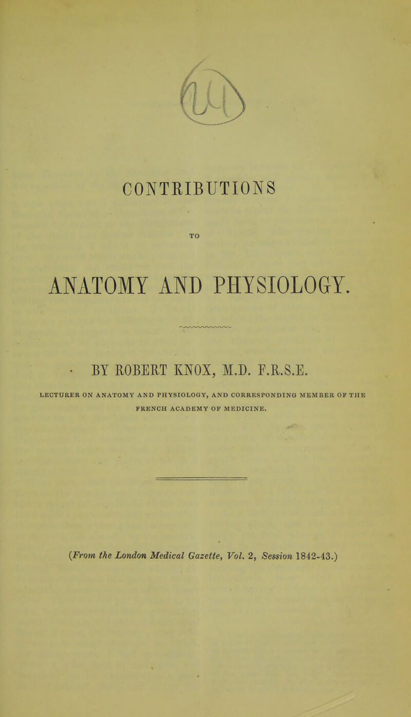 CONTRIBUTIONS TO ANATOMY AND PHYSIOLOGY. ■ BY ROBERT KNOX, M.D. F.R.S.E. LECTURER ON ANATOMY AND PHYSIOLOGY, AND CORRESPONDING MEMBER OF THE FRENCH ACADEMY OF MEDICINE. {From the London Medical Gazette, Vol. 2, Session 1842-43.)