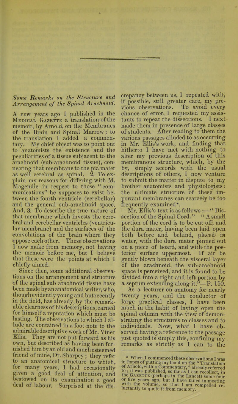 Some Remarks on the Structure and Arrangement of the Spinal Arachnoid. A FEW years ago I published in the Medical Gazette a translation of the memoir, by Arnold, on the Membranes of the Brain and Spinal Marrow; to the translation I added a commen- tary. My chief object was to point out to anatomists the existence and the peculiarities of a tissue subjacent to the arachnoid (sub-arachnoid tissue), con- necting that membrane to the pia mater as well cerebral as spinal. 2. To ex- plain my reasons for differing with M. Magendie in respect to those  com- munications he supposes to exist be- tween the fourth ventricle (cerebellar) and the general sub-arachnoid space. And, 3. To describe the true nature of that membrane which invests the cere- bral and cerebellar ventricles (ventricu- lar membrane) and the surfaces of the convolutions of the brain where they oppose each other. These observations 1 now make from memory, not having the memoir before me, but I believe that these were the points at which I chiefly aimed. Since then, some additional observa- tions on the arrangement and structure of the spinal sub-arachnoid tissue have been made by an anatomical writer, who, though evidently young and butrecently in the field, has already, by the remark- able clearness of his descriptions, earned for himself a reputation which must be lasting. The observations to which I al- lude are contained in a foot-note to the admirable descriptive work of Mr. Yiner Ellis. They are not put forward as his own, but described as having been fur- nished him by an old and much esteemed friend of mine, Dr. Sharpey ; they refer to an anatomical structure to which, for many years, I had occasionally given a good deal of attention, and bestowed on its examination a good deal of labour. Surprised at the dis- crepancy between us, I repeated with, if possible, still greater care, my pre- vious observations. To avoid every chance of error, I requested my assis- tants to repeat the dissections. I next made them in presence of large classes of students. After reading to them the various passages alluded to as occurring in Mr. EUis's work, and finding that hitherto I have met with nothing to alter my previous description of this membranous structure, which, by the by, simply accords with the usual descriptions of others, I now venture to submit the matter in dispute to my brother anatomists and physiologists: the ultimate structure of these im- portant membranes can scarcely be too frequently examined*. Mr. Ellis's text is as follows :— Dis- section of the Spinal Cord. A small portion of the cord is to be cut off, and the dura mater, having been laid open both before and behind, placed^ in water, with the dura mater pinned out on a piece of board, and with the pos- terior surface uppermost. If air be gently blown beneath the visceral layer of the arachnoid, the sub-arachnoid space is perceived, and it is found to be divided into a right and left portion by a septum extending along it.—P. 150. As a lecturer on anatomy for nearly twenty years, and the conductor of large practical classes, I have been much in the habit of laying open the spinal column with the view of demon- strating the structures to classes and to individuals. Now, what I have ob- served having a reference to the passage just quoted is simply this, confining my remarks as strictly as I can to the * When I commenced these observations I was in hopes of putting my hand on the  Translation of Arnold, with a Commentary, already referred to; It was published, so far as I can recollect, in the Gazbtte (perhaps in the Lancet) some four or five years ago, but I have failed in meetinir with the volume, so that I am compelled re luctantly to quote it from memory.