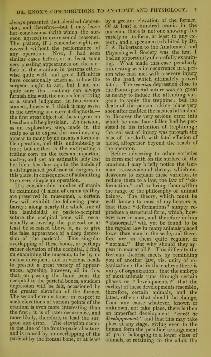 always presented that identical depres- sion, and therefore—but I may leave her conclusions (with which the sur- feon agreed) to every sound reasoner. 'he patient, if I remember right, re- covered without the performance of any operation. Now, I had seen similar cases before, or at least some very puzzling appearances on the sur- face of the cranium in persons other- wise quite well, and great difficulties have occasionally arisen as to how the surgeon ought to act; but I am not quite sure that anatomy can always furnish him with the means for arriving at a sound judgment: in two circum- stances, however, I think it may assist in the arriving at a correct diagnosis,— the first great object of the surgeon no less than of the physician. An incision, as an exploratory step, made in the scalp so as to expose the cranium, may appear to many by no means a formida- ble operation, and this undoubtedly is true; but neither is the extirpating a trifling corn on the toes an important matter, and yet an estimable lady lost her hfe a few days ago in the hands of a distinguished professor of surgery in this place, in consequence of submitting to so very simple an operation. If a considerable number of crania be examined (I mean of crania as they are preserved in museums), a certain few will exhibit the following pecu- liarity : along nearly the whole line of the lambdoidal or parieto-occipital suture the occipital bone will occa- sionally so overlap the parietal, or at least be so raised above it, as to give the false appearance of a deep depres- sion of the parietal. This singular overlapping of these bones, or pernaps rather elevation of the occipital, I find, on examining the museum, to be by no means infrequent, and in various heads to present a great variety of appear- ances, agreeing, however, all in this, that, on passing the hand from the occipital to the parietal bones, a sudden depression will be felt, occasioned by the greater elevation of the former. The second circumstance in respect to such elevations at various points of the cranium is even more interesting than the first; it is of rarer occurrence, and more likely, therefore, to lead the sur- geon into error. The elevation occurs in the line of the fronto-parietal suture, and is caused by an overlapping of the parietal by the frontal bone, or at least by a greater elevation of the former. Of at least a hundred crania in the museum, there is not one showing this variety in its form, at least to any ex- tent ; and a specimen exhibited by Dr. J. A. Robertson to the Anatomical and Physiological Society was the first I had an opportunity of carefully examin- ing. What made this case peculiarly interesting was its occurrence in a per- son who had met with a severe injury to the head, which ultimately proved fatal. The seeming depression close to the fronto-parietal suture was so great as nearly to induce the attending sur- geon to apply the trephine; but the death of the person taking place very soon after enabled the medical attendant to discover the very serious error into which he must have fallen had he per- sisted in his intention of trephining: the real seat of injury was through the base of the skull, with fatal eflFusion of blood, altogether beyond the reach of the operator. Before adverting to other varieties in form met with on the surface of the cranium, I may briefly notice the Ger- man transcendental theory, which en- deavours to explain these varieties, to reduce them to a law, the law of  de- formation, and to bring them within the range of the philosophy of animal beings. The theory, wnich must be well known to most of my hearers is, that these deformations simply re- produce a structural form, which, how- ever rare in man, and therefore in him  abnormal, will yet be found to be the regular law in many animals placed lower than man in the scale, and there- fore are in them quite regular, or  normal. But why should they ap- pear in man at all ? This difficulty the German theorist meets by reminding you of another law, viz. unity of or- ganization : that in the embryo there is unity of organization: that the embryo of most animals runs through certain phases or developments: that the earliest of these developments resemble, therefore, certain animals, and the latest, others : that should the change, from any cause whatever, known or unknown, not take place, there is then an imperfect development, arret de diveloppement and that this may take Elace at any stage, giving even to the uman form the peculiar arrangement of parts belonging to a lower class of animals, or retaining in the adult the