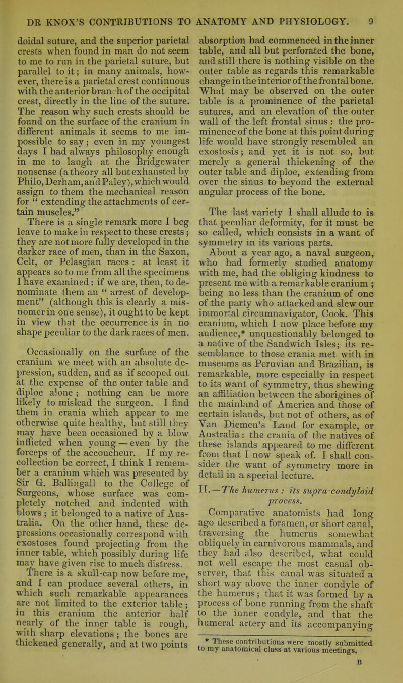 doidal suture, and the superior parietal crests when found in man do not seem to me to run in the parietal suture, but parallel to it; in many animals, how- ever, there is a parietal crest continuous with the anterior bran. h of the occipital crest, directly in the line of the suture. The reason why such crests should be found on the surface of the cranium in different animals it seems to me im- possible to say; even in my youngest days I had always philosophy enough in me to laugh at the Bridgewater nonsense (a theory all but exhausted by Philo,Derham, and Paley), which would assign to them the mechanical reason for  extending the attachments of cer- tain muscles. There is a single remark more I beg leave to make in respect to these crests; they are not more fully developed in the darker race of men, than in the Saxon, Celt, or Pelasgian races : at least it appears so to me from all the specimens I have examined: if we are, then, to de- nominate them an  arrest of develop- ment (although this is clearly a mis- nomer in one sense), it ought to be kept in view that the occurrence is in no shape peculiar to the dark races of men. Occasionally on the surface of the cranium we meet with an absolute de- pression, sudden, and as if scooped out at the expense of the outer table and diploe alone ; nothing can be more likely to mislead the surgeon. I find them in crania which appear to me otherwise quite healthy, but still they may have been occasioned by a blow inflicted when young — even by the forceps of the accoucheur. If my re- collection be correct, I think I remem- ber a cranium which was presented by Sir G. BaUingall to the College of Surgeons, whose surface was com- pletely notched and indented with blows ; it belonged to a native of Aus- tralia. On the other hand, these de- pressions occasionally correspond with exostoses found projecting from the inner table, which possibly during life may have given rise to much distress. There is a skull-cap now before me, and { can produce several others, in which such remarkable appearances are not limited to the exterior table; in this cranium the anterior half nearly of the inner table is rough, with sharp elevations; the bones are thickened generally, and at two points absorption had commenced in the inner table, and all but perforated the bone, and still there is nothing visible on the outer table as regards this remarkable change in the interior of the frontal bone. What may be observed on the outer table is a prominence of the parietal sutures, and an elevation of the outer wall of the left frontal sinus : the pro- minence of the bone at this point during life would have strongly resembled an exostosis; and yet it is not so, but merely a general thickening of the outer table and diploe, extending from over the sinus to beyond the external angular process of the bone. The last variety 1 shall allude to is that peculiar deformity, for it must be so called, which consists in a want of symmetry in its various parts. About a year ago, a naval surgeon, who had formerly studied anatomy with me, had the obliging kindness to present me with a remarkable cranium ; being no less than the cranium of one of the party who attacked and slew our immortal circumnavigator, Cook. This cranium, which I now place before my audience,* unquestionably belonged to a native of the Sandwich Isles; its re- semblance to those crania met with in museums as Peruvian and Brazilian, is remarkable, more especially in respect to its want of symmetry, thus shewing an affiliation between the aborigines of the mainland of America and those of certain islands, but not of others, as of Van Diemen's Land for example, or Australia: the crania of the natives of these islands appeared to me different from that I now speak of. I shall con- sider the want of symmetry more in detail in a special lecture. !!• — V'/te humerus : its supra coiidyloid process. Comparative anatomists had long ago described a foramen, or short canal, traversing the humerus somewhat obliquely in carnivorous mammals, and they had also described, what could not well escape the most casual ob- server, that this canal was situated a short way above the inner condyle of the humerus ; that it was formed by a process of bone running from the shaft to the inner condyle, and that the humeral artery and its accompanying * These contributions were mostly submitted to my anatomical class at various meetings.