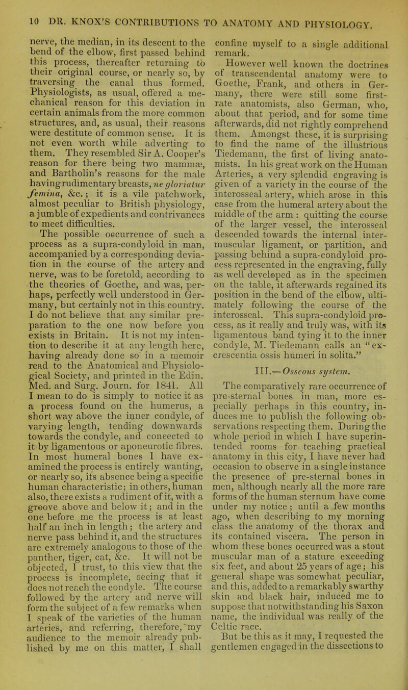 nerve, the median, in its descent to the bend of the elbow, first passed behind this process, thereafter returning to their original course, or nearly so, by traversing the canal thus formed. Physiologists, as usual, offered a me- chanical reason for this deviation in certain animals from the more common structures, and, as usual, their reasons were destitute of common sense. It is not even worth while adverting to them. They resembled Sir A. Cooper's reason for there being two mammae, and Bartholin's reasons for the male having rudimentary breasts, ne gloriatur Jemiiia, &c.; it is a vile patchwork, almost peculiar to British physiology, a jumble of expedients and contrivances to meet difficulties. The possible occurrence of such a process as a supra-condyloid in man, accompanied by a corresponding devia- tion in the course of the artery and nerve, was to be foretold, according to the theories of Goethe, and was, per- haps, perfectly well understood in Ger- many, but certainly not in this country. I do not believe that any similar pre- paration to the one now before you exists in Britain. It is not my inten- tion to describe it at any length here, having already done so in a memoir read to the Anatomical and Physiolo- gical Society, and printed in the Edin. Med. and Surg. Journ. for 1841. All I mean to do is simply to notice it as a process found on the humerus, a short way above the ioner condyle, of varying length, tending downwards towards the condyle, and coneected to it by ligamentous or aponeurotic fibres. In most humeral bones 1 have ex- amined the process is entirely wanting, or nearly so, its absence being a specific human characteristic; in others, human also, there exists a rudiment of it, with a groove above and below it; and in the one before me the process is at least half an inch in length; the artery and nerve pass behind it, and the structures are extremely analogous to those of the panther, tiger, cat, &c. It will not be objected, 1 trust, to this view that the process is incomplete, seeing that it does not reach the condyle. The course followed by the artery and nerve will form the subject of a few remarks when I .speak of the varieties of the human arteries, and referring, therefore, my audience to the memoir already pub- lished by me on this matter, I sliall confine myself to a single additional remark. However well known the doctrines of transcendental anatomy were to Goethe, Frank, and others in Ger- many, there were still some first- rate anatomists, also German, who, about that period, and for some time afterwards, did not rightly comprehend them. Amongst these, it is surprising to find the name of the illustrious Tiedemann, the first of living anato- mists. In his great work on the Human Arteries, a very splendid engraving is given of a variety in the course of the interosseal artery, which arose in this case from the humeral artery about the middle of the arm : quitting the course of the larger vessel, the interosseal descended towards the internal inter- muscular ligament, or partition, and passing behind a supra-condyloid pro- cess represented in the engraving, fully as well developed as in the specimen on the table, it afterwards regained its position in the bend of the elbow, ulti- mately following the course of the interosseal. This supra-condyloid pro- cess, as it really and truly was, with its ligamentous band tying it to the inner condyle, M. Tiedemann calls an  ex- crescentia ossis humeri in solita. III.—Osseous system. The comparatively rare occurrence of pre-sternal bones in man, more es- pecially perhaps in this country, in- duces me to publish the following ob- servations respecting them. During the whole period in which I have superin- tended rooms for teaching practical anatomy in this city, I have never had occasion to observe in a single instance the presence of pre-sternal bones in men, although nearly all the more rare forms of the human sternum have come under my notice ; until a few months ago, when describing to my morning class the anatomy of the thorax and its contained viscera. The person in whom these bones occurred was a stout muscular man of a stature exceeding six feet, and about 25 years of age; his general shape was somewhat peculiar, and this, added to a remarkably swarthy skin and black hair, induced me to suppose that notwithstanding his Saxon name, the individual was really of the Celtic race. But be this as it may, I requested the gentlemen engaged in the dissections to