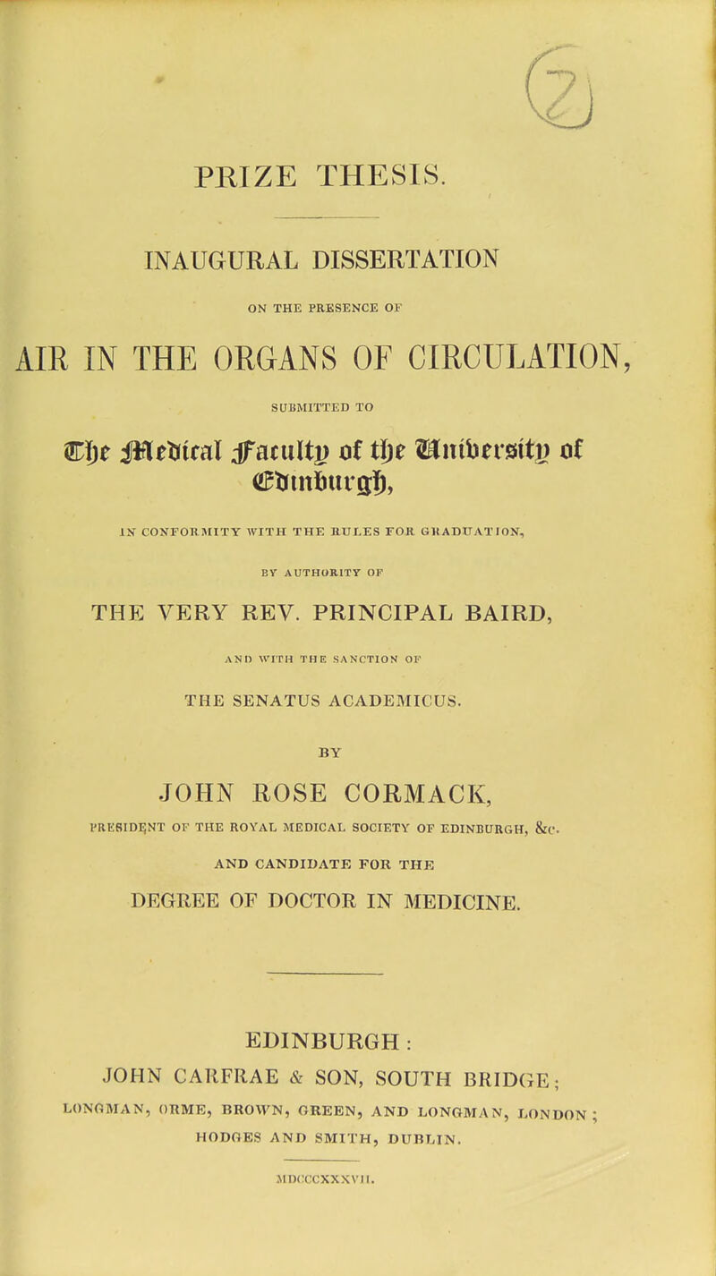 PRIZE THESIS. INAUGURAL DISSERTATION ON THE PRESENCE OF AIR IN THE ORGANS OF CIRCULATION, SUBMITTED TO Wi)t JtfUHtcai ffiatultj) of tjje Wmberaitg ot (ZRriitfittrgS, IN CONFORMITY WITH THE RULES FOR GRADUATION, BV AUTHORITY OF THE VERY REV. PRINCIPAL BAIRD, AND WITH THE SANCTION OF THE SENATUS ACADEMICUS. BY JOHN ROSE CORMACK, PRESIDENT OF THE ROYAL MEDICAL SOCIETY OF EDINBURGH, &C AND CANDIDATE FOR THE DEGREE OF DOCTOR IN MEDICINE. EDINBURGH: JOHN CARFRAE & SON, SOUTH BRIDGE; LONGMAN, ORME, BROWN, GREEN, AND LONGMAN, LONDON; HODGES AND SMITH, DUBLIN. MDCCCXXXVII.