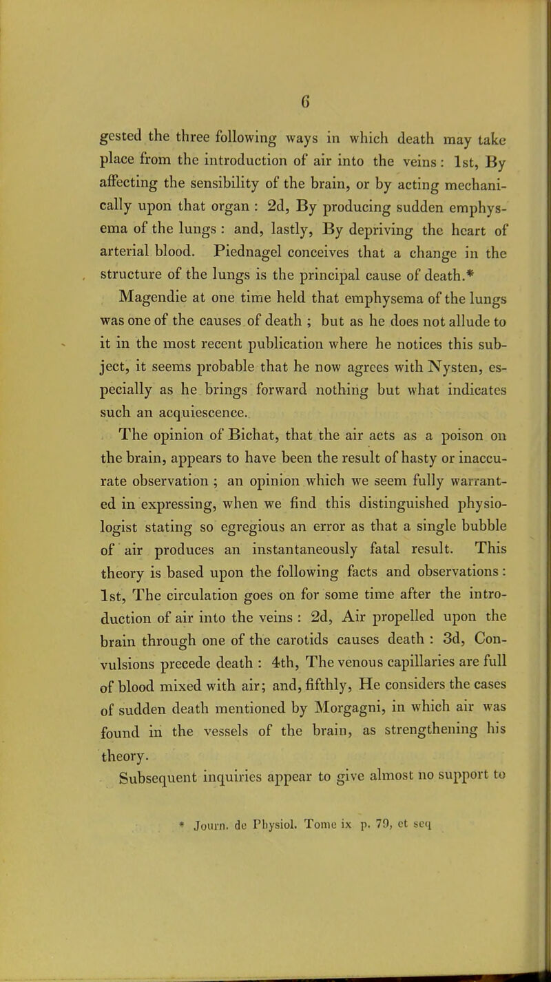 gested the three following ways in which death may take place from the introduction of air into the veins: 1st, By affecting the sensibility of the brain, or by acting mechani- cally upon that organ : 2d, By producing sudden emphys- ema of the lungs : and, lastly, By depriving the heart of arterial blood. Piednagel conceives that a change in the structure of the lungs is the principal cause of death.* Magendie at one time held that emphysema of the lungs was one of the causes of death ; but as he does not allude to it in the most recent publication where he notices this sub- ject, it seems probable that he now agrees with Nysten, es- pecially as he brings forward nothing but what indicates such an acquiescence. The opinion of Bichat, that the air acts as a poison on the brain, appears to have been the result of hasty or inaccu- rate observation ; an opinion which we seem fully warrant- ed in expressing, when we find this distinguished physio- logist stating so egregious an error as that a single bubble of air produces an instantaneously fatal result. This theory is based upon the following facts and observations: 1st, The circulation goes on for some time after the intro- duction of air into the veins : 2d, Air propelled upon the brain through one of the carotids causes death : 3d, Con- vulsions precede death : 4th, The venous capillaries are full of blood mixed with air; and, fifthly, He considers the cases of sudden death mentioned by Morgagni, in which air was found in the vessels of the brain, as strengthening his theory. Subsequent inquiries appear to give almost no support to » Jomn. de Physiol. Tome ix p. 79, ct seq