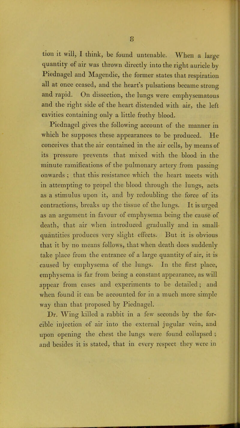 tion it will, I think, be found untenable. When a large quantity of air was thrown directly into the right auricle by Piednagel and Magendie, the former states that respiration all at once ceased, and the heart's pulsations became strong and rapid. On dissection, the lungs were emphysematous and the right side of the heart distended with air, the left cavities containing only a little frothy blood. Piednagel gives the following account of the manner in which he supposes these appearances to be produced. He conceives that the air contained in the air cells, by means of its pressure prevents that mixed with the blood in the minute ramifications of the pulmonary artery from passing onwards ; that this resistance which the heart meets with in attempting to propel the blood through the lungs, acts as a stimulus upon it, and by redoubling the force of its contractions, breaks up the tissue of the lungs. It is urged as an argument in favour of emphysema being the cause of death, that air when introduced gradually and in small quantities produces very slight effects. But it is obvious that it by no means follows, that when death does suddenly take place from the entrance of a large quantity of air, it is caused by emphysema of the lungs. In the first place, emphysema is far from being a constant appearance, as will appear from cases and experiments to be detailed; and when found it can be accounted for in a much more simple way than that proposed by Piednagel. Dr. Wing killed a rabbit in a few seconds by the for- cible injection of air into the external jugular vein, and upon opening the chest the lungs were found collapsed ; and besides it is stated, that in every respect they were in