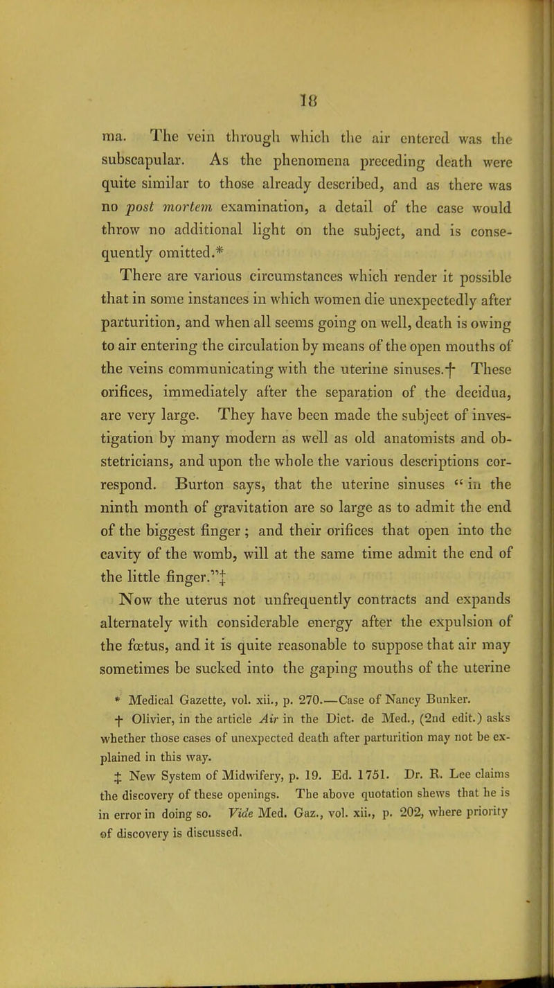 ma. The vein through which the air entered was the subscapular. As the phenomena preceding death were quite similar to those already described, and as there was no post mortem examination, a detail of the case would throw no additional light on the subject, and is conse- quently omitted.* There are various circumstances which render it possible that in some instances in which women die unexpectedly after parturition, and when all seems going on well, death is owing to air entering the circulation by means of the open mouths of the veins communicating with the uterine sinuses.-f- These orifices, immediately after the separation of the decidua, are very large. They have been made the subject of inves- tigation by many modern as well as old anatomists and ob- stetricians, and upon the whole the various descriptions cor- respond. Burton says, that the uterine sinuses  in the ninth month of gravitation are so large as to admit the end of the biggest finger ; and their orifices that open into the cavity of the womb, will at the same time admit the end of the little finger.^ Now the uterus not unfrequently contracts and expands alternately with considerable energy after the expulsion of the foetus, and it is quite reasonable to suppose that air may sometimes be sucked into the gaping mouths of the uterine * Medical Gazette, vol. xii., p. 270—Case of Nancy Bunker. f Olivier, in the article Air in the Diet, de Med., (2nd edit.) asks whether those cases of unexpected death after parturition may not be ex- plained in this way. + New System of Midwifery, p. 19. Ed. 1751. Dr. R. Lee claims the discovery of these openings. The above quotation shews that he is in error in doing so. Vide Med. Gaz., vol. xii., p. 202, where priority of discovery is discussed.