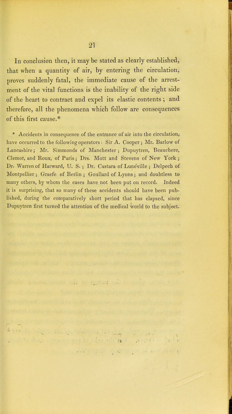 In conclusion then, it may be stated as clearly established, that when a quantity of air, by entering the circulation, proves suddenly fatal, the immediate cause of the arrest- ment of the vital functions is the inability of the right side of the heart to contract and expel its elastic contents ; and therefore, all the phenomena which follow are consequences of this first cause.* * Accidents in consequence of the entrance of air into the circulation, have occurred to the following operators : Sir A. Cooper; Mr. Barlow of Lancashire; Mr. Simmonds of Manchester ; Dupuytren, Beauchere, Gemot, and Roux, of Paris; Drs. Mott and Stevens of New York ; Dr. Warren of Harward, U. S. ; Dr. Castara of Luneville ; Delpech of Montpellier ; Graefe of Berlin ; Goullard of Lyons; and doubtless to many others, by whom the cases have not been put on record. Indeed it is surprising, that so many of these accidents should have been pub- lished, during the comparatively short period that has elapsed, since Dupuytren first turned the attention of the medical world to tbe subject.