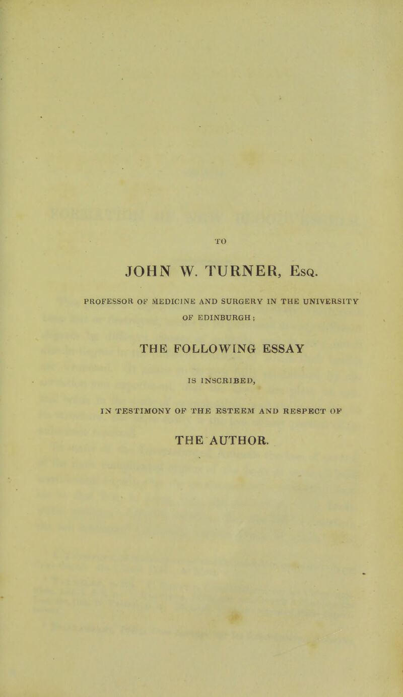 TO JOHN W. TURNER, Esq. PROFESSOR Ob' MEDICINE AND SURGERY IN THE UNIVERSITY OF EDINBURGH; THE FOLLOWING ESSAY IS INSCRIBED, IN TESTIMONY OF THE ESTEEM AND RESPECT OF THE AUTHOR.