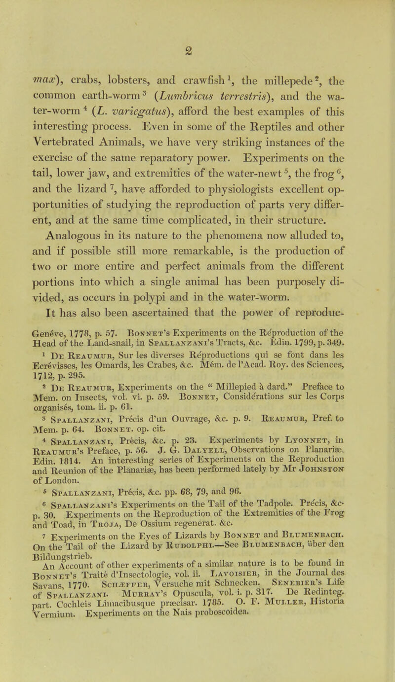 ina.v), crabs, lobsters, and crawfish ^, the millepedethe common earth-worm^ {Lumbricus terrestris), and the wa- ter-worm ^ (L. variegahis), afford the best examples of this interesting process. Even in some of the Reptiles and other Vertebrated Animals, we have very striking instances of the exercise of the same reparatory power. Experiments on the tail, lower jaw, and extremities of the water-newt ^, the frog ^, and the lizard have afforded to physiologists excellent op- portunities of studying the reproduction of parts very differ- ent, and at the same time complicated, in their structure. Analogous in its nature to the phenomena now alluded to, and if possible still more remarkable, is the production of two or more entire and perfect animals from the different portions into which a single animal has been purposely di- vided, as occurs in polypi and in the water-worm. It has also been ascertained that the power of reproduc- Geneve, 1778, p. S?- Bonnet's Experiments on the Reproduction of the Head of the Land-snail, in Spallanzani's Tracts, &c. Edin. 1799, p. 349. ^ De Reaumur, Sur les diverses Re'productions qui se font dans les Ecrevisses, les Omards, les Crabes, &c. Mem. de I'Acad. Roy. des Sciences, 1712, p. 295. * De Reaumur, Experiments on the  Millepied a dard. Preface to Mem. on Insects, vol. vi. p. 59. Bonnet, Considerations sur les Corps organises, torn. ii. p. 61. 3 Spallanzani, Precis d'un Ouvrage, &c. p. 9. Reaumur, Pref. to Mem. p. 64. Bonnet, op. cit. * Spallanzani, Precis, &c. p. 23. Experiments by Lyonnet, in Reaumur's Preface, p. 56. J. G. Dal yell. Observations on Planariae. Edin. 1814. An interesting series of Experiments on the Reproduction and Reunion of the Planariae, has been performed lately by Mr Johnstox of London. « Spallanzani, Precis, &c. pp. 68, 79, and 96. 6 Spallanzani's Experiments on the Tail of the Tadpole. Precis, &C' p. 30. Experiments on the Reproduction of the Extremities of the Frog and Toad, in Troja, De Ossium regenerat. &c. 7 Experiments on the Eyes of Lizards by Bonnet and Blumenbach. On the Tail of the Lizard by Rudolphi—See Blumenbach, uber den Bildungstrieb. . . ^ • ^ i e a • An Account of other experiments of a smiilar nature is to be found in Bonnet's Traite d'Insectologie, vol. ii. Lavoisier, in the Journal des Savans, 1770. Scii^ffer, Versuche mit Schnecken. Senebier's Life of Spallanzani. Murray's Opuscula, vol. i. p. 317. De Redinteg. part. Cochleis Limacibusque prnecisar. 1785. O. F. Muller, Histona Vermium. Experiments on the Nais proboscoidea.