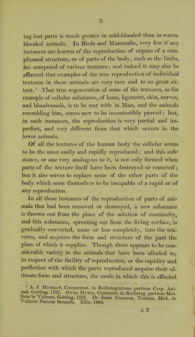 blooded animals. In Birds and Mammalia, very few if any instances are known of the reproduction of organs of a com- pKcated structure, or of parts of the body, such as the limbs, &c. composed of various textures; and indeed it may also be affirmed that examples of the true reproduction of individual textures in these animals are very rare and to no great ex- tent. ^ That true regeneration of some of the textures, as for example of cellular substance, of bone, ligament, skin, nerves, and bloodvessels, is to be met with in Man, and the animals resembling him, seems now to be incontestibly proved ; but, in such instances, the reproduction is very partial and im- perfect, and very different from that which occurs in the lower animals. Of all the textures of the human body the cellular seems to be the most easily and rapidly reproduced; and this sub- stance, or one very analogous to it, is not only formed when parts of the texture itself have been destroyed or removed; but it also serves to replace some of the other parts of the body which seem themselves to be incapable of a rapid or of any reproduction. In all these instances of the reproduction of parts of ani- mals that had been removed or destroyed, a new substance is thrown out from the place of the solution of continuity, and this substance, sprouting out from the living surface, is gradually converted, more or less completely, into the tex- tures, and acquires the form and structure of the part the place of which it supplies. Though there appears to be con- siderable variety in the animals that have been alluded to, in respect of the facility of reproduction, or the rapidity and perfection with which the parts reproduced acquire their ul- timate form and structure, the mode in which this is effected \ J* Murray, Commentat. de Redintegratione partium Corp. Ani- maL Getting. 1787. Otto Huhn, Comment, de Redinteg. partium Mol- Uum in Vulnere. Getting. 1787- Dr John Gordon, Tentam. Med. de Vulnere Naturae Sanando. Edin. 1805. A 2