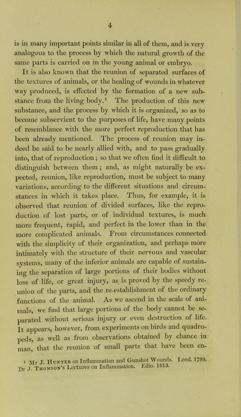 4> is in many important points similar in all of them, and is very analogous to the process by which the natural growth of the same parts is carried on in the young animal or embryo. It is also known that the reunion of separated surfaces of the textures of animals, or the healing of wounds in whatever way produced, is effected by the formation of a new sub- stance from the living body.' The production of this new substance, and the process by which it is organized, so as to become subservient to the purposes of Hfe, have many points of resemblance with the more perfect reproduction that has been already mentioned. The process of reunion may in- deed be said to be nearly allied with, and to pass gradually into, that of reproduction ; so that we often find it difficult to distinguish between them; and, as might naturally be ex- pected, reunion, like reproduction, must be subject to many variations, according to the different situations and circum- stances in which it takes place. Thus, for example, it is observed that reunion of divided surfaces, like the repro- duction of lost parts, or of individual textures, is much more frequent, rapid, and perfect in the lower than in the more complicated animals. From circumstances connected with the simplicity of their organization, and perhaps more intimately with the structure of their nervous and vascular systems, many of the inferior animals are capable of sustain- ing the separation of large portions of their bodies without loss of life, or great injury, as is proved by the speedy re- union of the parts, and the re-estabhshment of the ordinary functions of the animal. As we ascend in the scale of ani- mals, we find that large portions of the body cannot be se- parated without serious injury or even destruction of life. It appears, however, from experiments on birds and quadru- peds, as well as from observations obtained by chance in man, that the reunion of small parts that have been en- 1 Mr J. Hunter on Inflammation and Gunshot Wounds. Lond. 1799. Dr .1. Thomson's Lectures on Inflammation. Edin. 1813.