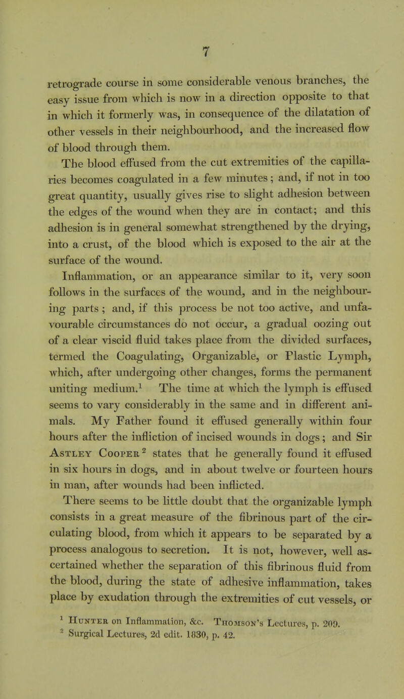 retrograde course in some considerable venous branches, the easy issue from which is now in a direction opposite to that in which it formerly was, in consequence of the dilatation of other vessels in their neighbourhood, and the increased flow of blood through them. The blood effused from the cut extremities of the capilla- ries becomes coagulated in a few minutes; and, if not in too great quantity, usually gives rise to shght adhesion between the edges of the wound when they ai'e in contact; and this adhesion is in general somewhat strengthened by the drying, into a crust, of the blood which is exposed to the air at the surface of the wound. Inflammation, or an appearance similar to it, very soon follows in the surfaces of the wound, and in the neighbour- ing parts; and, if this process be not too active, and unfa- vourable circumstances do not occur, a gradual oozing out of a clear viscid fluid takes place from the divided surfaces, termed the Coagulating, Organizable, or Plastic Lymph, which, after vmdergoing other changes, forms the permanent uniting medium.^ The time at which the lymph is eff'used seems to vary considerably in the same and in different ani- mals. My Father found it effused generally within four hours after the infliction of incised wounds in dogs; and Sir AsTLEY Cooper ^ states that he generally found it eff'used in six hours in dogs, and in about twelve or fourteen hours in man, after wounds had been inflicted. There seems to be little doubt that the organizable lymph consists in a great measure of the fibrinous part of the cir- culating blood, from which it appears to be separated by a process analogous to secretion. It is not, however, well as- certained whether the separation of this fibrinous fluid from the blood, during the state of adhesive inflammation, takes place by exudation through the extremities of cut vessels, or ^ Hunter on Inflammalion, &c. Thomson's Lectures, p. 209. ^ Surgical Lectures, 2d edit. 1830, p. 42.