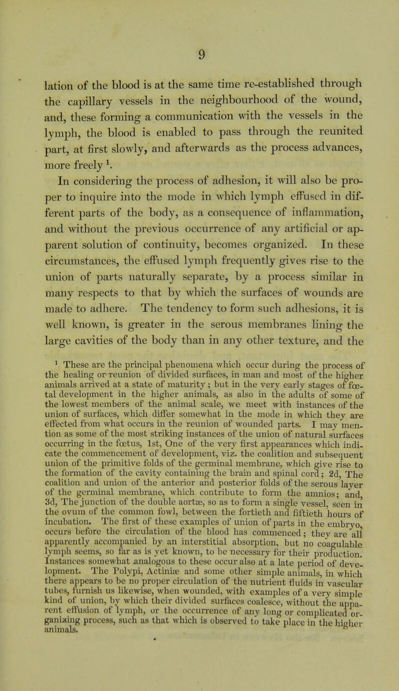 lation of the blood is at the same time re-established through the capillary vessels in the neighbourhood of the wound, and, these forming a communication with the vessels in the lymph, the blood is enabled to pass through the reunited part, at first slowly, and afterwards as the process advances, more freely In considering the process of adhesion, it will also be pro- per to inquire into the mode in which lymph effused in dif- ferent parts of the body, as a consequence of inflammation, and without the previous occurrence of any artificial or ap- parent solution of continuity, becomes organized. In these circumstances, the effused lymph frequently gives rise to the union of parts naturally separate, by a process similar in many respects to that by which the surfaces of wounds are made to adhere. The tendency to form such adhesions, it is well known, is greater in the serous membranes lining the large cavities of the body than in any other texture, and the ' These are the principal phenomena which occur during the process of the healing or reunion of divided surfaces, in man and most of the higher animals aiTived at a state of maturity; but in the very early stages of foe- tal development in the higher animals, as also in the adults of some of the lowest members of the animal scale, we meet with instances of the union of surfaces, which differ somewhat in the mode in which they are effected from what occurs in the reunion of wounded parts. I may men- tion as some of the most striking instances of the union of natural surfaces occurring in the foetus, 1st, One of the very first appearances which indi- cate the commencement of development, viz. the coalition and subsequent union of the primitive folds of the germinal membrane, which give rise to the formation of the cavity containing the brain and spinal cord; 2d, The coalition and union of the anterior and posterior folds of the serous layer of the germinal membrane, which contribute to form the amnios; and 3d, The junction of the double aortjE, so as to form a single vessel seen in the ovum of the common fowl, between the fortieth and fiftieth hours of incubation. The first of these examples of union of parts in the embryo, occurs before the circulation of the blood has commenced; they are all apparently accompanied by an interstitial absorption, but no coagulable lymph seems, so far as is yet known, to be necessary for their prockiction. Instances somewhat analogous to these occur also at a late period of devel lopment. The Polypi, Actiniae and some other simple animals, in which there appears to be no proper circulation of the nutrient fluids in vascular tubes, furnish us likewise, when wounded, with examples of a very simple kind of union, by which their divided surfaces coalesce, without the appa- rent effusion of lymph, or the occun-ence of any long or complicated or- ganising process, such as that which is observed to take place in the higher animals. °