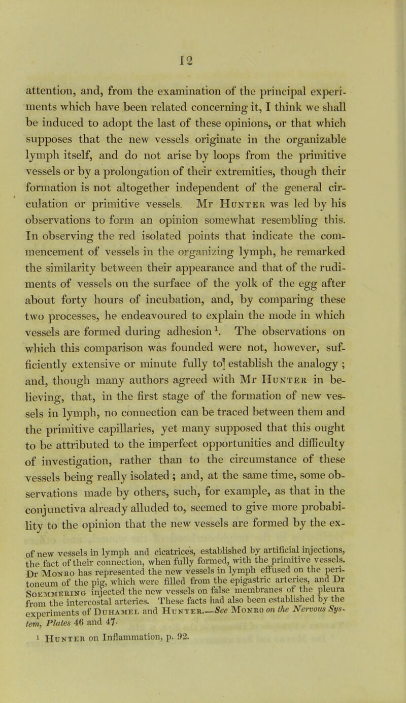 attention, and, from the examination of the principal experi- ments which have been related concerning it, I think we shall be induced to adopt the last of these opinions, or that which supposes that the new vessels originate in the organizable lymph itself, and do not arise by loops from the primitive vessels or by a prolongation of their extremities, though their formation is not altogether independent of the general cir- culation or primitive vessels. Mr Hontkii was led by his observations to form an opinion somewhat resembling this. In observing the red isolated points that indicate the com- mencement of vessels in the organizing lymph, he remarked the similarity between their appearance and that of the rudi- ments of vessels on the surface of the yolk of the egg after about forty hours of incubation, and, by comparing these two processes, he endeavoured to explain the mode in which vessels are formed during adhesion ^. The observations on which this comparison was founded were not, however, suf- ficiently extensive or minute fully to] establish the analogy ; and, though many authors agreed with Mr Hunter in be- lieving, that, in the first stage of the formation of new ves- sels in lymph, no connection can be traced between them and the primitive capillaries, yet many supposed that this ought to be attributed to the imperfect opportunities and difficulty of investigation, rather than to the circumstance of these vessels being really isolated ; and, at the same time, some ob- servations made by others, such, for example, as that in the conjunctiva already alluded to, seemed to give more probabi- lity to the opinion that the new vessels are formed by the ex- of new vessels in lymph and cicatrices, established by artificial injections, the fact of their connection, when fuUy formed, with the primitive vessels. Dr Moxno has represented the new vessels in Ijnnph effused on the pen- toneum of the pig, which were fiUed from the epigastric arteries, and Dr SoKMMERiNG injected the new vessels on false membranes of the pleura from the intercostal arteries. These facts had also been established by the experiments of Duiiamel and Hunter—See Moano onihe Nervom Sys- tem, Plates 46 and 47- 1 Hunter on Inflammation, p. 92.