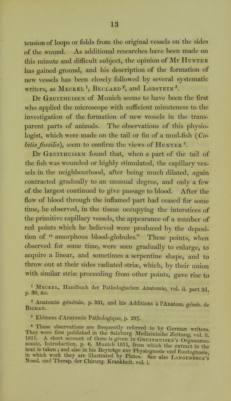 tension of loops or folds from the original vessels on the sides of the wound. As additional researches have been made on this minute and difficult subject, the opinion of Mr Hunter has gained ground, and his description of the formation of new vessels has been closely followed by several systematic writers, as Meckel^, Beclabd*, and Lobstein^ Dr Gruithuisen of Munich seems to have been the first who apphed the microscope with sufficient minuteness to the investigation of the formation of new vessels in the trans- parent parts of animals. The observations of this physio- logist, which were made on the tail or fin of a mud-fish (Co- biiis Jbssilis), seem to confirm the views of Hunter ^. Dr Gruithuisen found that, when a part of the tail of the fish was wounded or highly stimulated, the capillary ves- sels in the neighbourhood, after being much dilated, again contracted gradually to an unusual degree, and only a few of the largest continued to give passage to blood. After the flow of blood through the inflamed part had ceased for some time, he observed, in the tissue occupying the interstices of the primitive capillary vessels, the appearance of a number of red points which he believed were produced by the deposi- tion of  amorphous blood-globules. These points, when observed for some time, were seen gradually to enlarge, to acquire a hnear, and sometimes a serpentine shape, and to throw out at their sides radiated striae, which, by their union with similar striae proceeding from other points, gave rise to ^ Meckel, Handbuch der Pathologischen Anatomie, vol. ii narf 9r1 p. 30, &c. i^it^u, 2 Anatomie g^n^rale, p. 331, and his Additions k I'Anatom. u4n4r de BiCHAT. ° ' EMmens d'Anatomie Pathologique, p. 297. * These observations are frequently referred to by German writers They were first published in the Salzburg Medizinische Zeitune vol ii' 1811. A short account of them is given in Gruithuisen's Or|anozool nomie, Introduction, p. G, Munich 1811, from which the extract in the text IS taken ; and also in his Beytriige zur Physiognosie und Eautomosie in which work they are illustrated by Plates. See also Langendeck's NosoL und Therap. der Chirurg, Krankheit. vol. i.