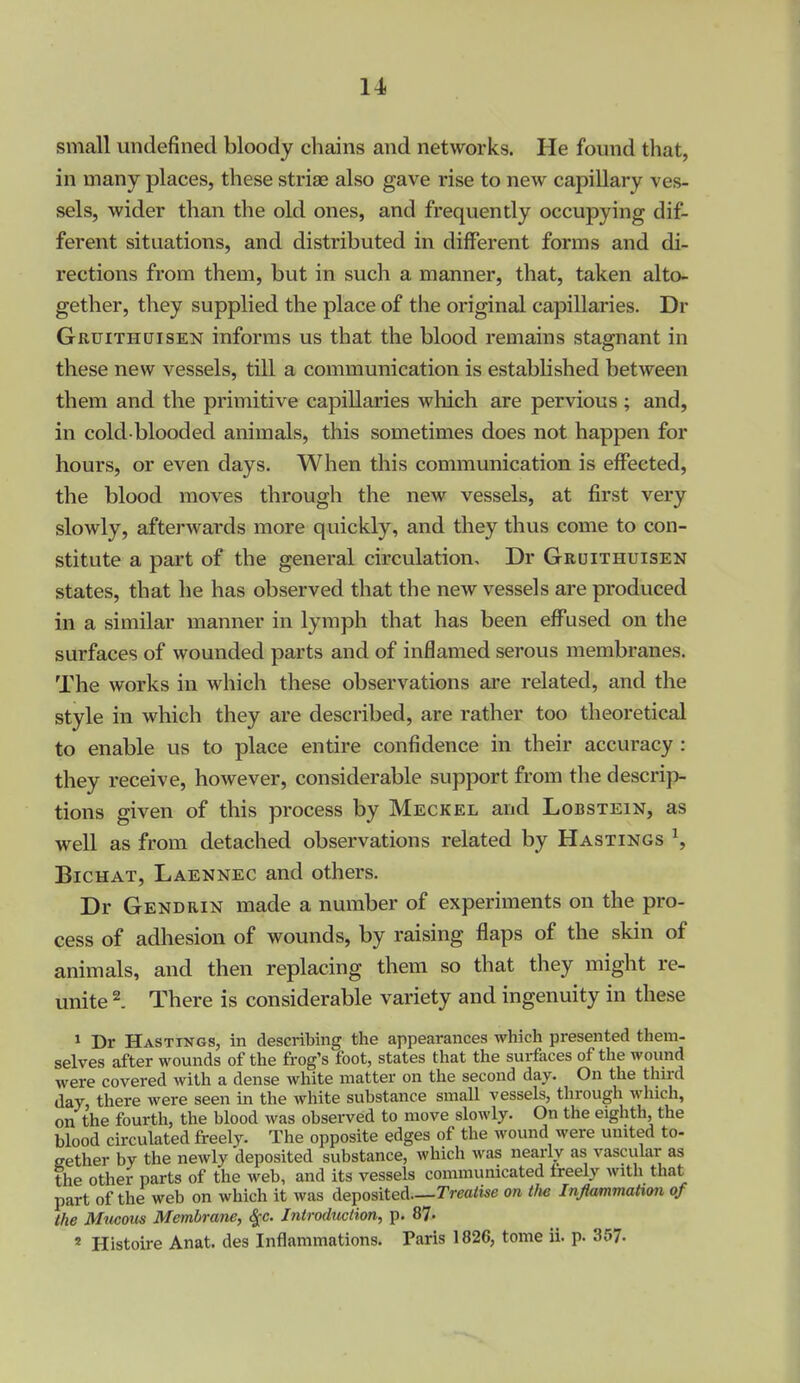 small undefined bloody chains and networks. He found that, in many places, these striae also gave rise to new capillary ves- sels, wider than the old ones, and frequently occupying dif- ferent situations, and distributed in different forms and di- rections from them, but in such a manner, that, taken alto- gether, they supplied the place of the original capillaries. Dr Gruithcjisen informs us that the blood remains stagnant in these new vessels, till a communication is established between them and the primitive capillaries which are pervious ; and, in cold blooded animals, this sometimes does not happen for hours, or even days. When this communication is effected, the blood moves through the new vessels, at first very slowly, afterwards more quickly, and they thus come to con- stitute a part of the general circulation, Dr Gruithuisen states, that he has observed that the new vessels are produced in a similar manner in lymph that has been effused on the surfaces of wounded parts and of inflamed serous membranes. The works in which these observations are related, and the style in which they are described, are rather too theoretical to enable us to place entire confidence in their accuracy: they receive, however, considerable support from the descrip- tions given of this process by Meckel and Lobstein, as well as from detached observations related by Hastings S BicHAT, Laennec and others. Dr Gendrin made a number of experiments on the pro- cess of adliesion of wounds, by raising flaps of the skin of animals, and then replacing them so that they might re- unite 2. There is considerable variety and ingenuity in these 1 Dr Hastings, in describing the appearances which presented them- selves after wounds of the frog's foot, states that the surfaces of the wound were covered with a dense white matter on the second day. On the thu-d day, there were seen in the white substance small vessels, through which, on the fourth, the blood was observed to move slowly. On the eighth, the blood circulated freely. The opposite edges of the wound were united to- eether by the newly deposited substance, which was nearly as vascular as the other parts of the web, and its vessels communicated freely with that part of the web on which it was deposited—Treatise on tlie Inflammatim of the Mticoiis Membrane, ^c. Introduction, p. 87. 2 Histoire Anat. des Inflammations. Paris 1826, tome ii. p. 357-