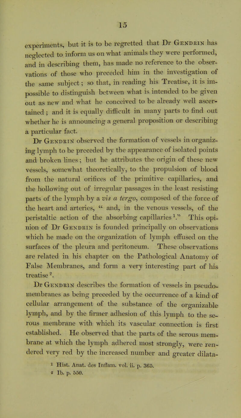 experiments, but it is to be regretted that Dr Gendrin has neglected to inform us on what animals they were performed, and in describing them, has made no reference to the obser- vations of those who preceded him in the investigation of the same subject; so that, in reading his Treatise, it is im- possible to distinguish between what is intended to be given out as new and what he conceived to be already well ascer- tained ; and it is equally difficult in many parts to find out whether he is announcing a general proposition or describing a particular fact. Dr Gendrin observed the formation of vessels in organiz- ing lymph to be preceded by the appearance of isolated points and broken lines ; but he attributes the origin of these new vessels, somewhat theoretically, to the propulsion of blood from the natural orifices of the primitive capillaries, and the hollowing out of irregular passages in the least resisting parts of the lymph by a vis a tergo, composed of the force of the heart and arteries,  and, in the venous vessels, of the peristaltic action of the absorbing capillaries ^.^ This opi- nion of Dr Gendrin is founded principally on observations which he made on the organization of lymph effused on the surfaces of the pleura and peritoneum. These observations are related in his chapter on the Pathological Anatomy of False Membranes, and form a very interesting part of liis treatise ^. Dr Gendrin describes the formation of vessels in pseudo- membranes as being preceded by the occurrence of a kind of cellular arrangement of the substance of the organizable lymph, and by the firmer adhesion of this lymph to the se- rous membrane with which its vascular connection is first established. He observed that the parts of the serous mem- brane at which the lymph adhered most strongly, were ren- dered very red by the increased number and greater dilata- 1 Hist. Anat. des Inflam. vol. ii. p, 365. 2 lb. p. 550.