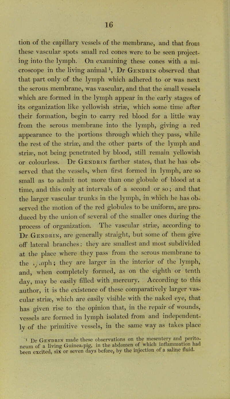 tion of tlie capillary vessels of the membrane, and that from these vascular spots small red cones were to be seen project- ing into the lymph. On examining these cones with a mi- croscope in the living animal ^, Dr Gendrin observed that that part only of the lymph which adhered to or was next the serous membrane, was vascular, and that the small vessels which are formed in the lymph appear in the early stages of its organization like yellomsh striae, which some time after their formation, begin to carry red blood for a little way from the serous membrane into the lymph, giving a red appearance to the portions through which they pass, while the rest of the striae, and the other parts of the lymph and striae, not being penetrated by blood, still remain yellowish or colourless. Dr Gendrin farther states, that he has ob- served that the vessels, when first formed in lymph, are so small as to admit not more than one globule of blood at a time, and this only at intervals of a second or so; and that the larger vascular trunks in the lymph, in which he has ob- served the motion of the red globules to be uniform, are pro- duced by the union of several of the smaller ones during the process of organization. The vascular striae, according to Dr Gendrin, are generally straight, but some of them give off lateral branches; they are smallest and most subdivided at the place where they pass from the serous membrane to the x^.nph; they are larger in the interior of the lymph, and, when completely formed, as on the eighth or tenth day, may be easily filled with .mercury. According to this author, it is the existence of these comparatively larger vas- cular striae, which are easily visible with the naked eye, that has given rise to the opinion that, in the repair of wounds, vessels are formed in lymph isolated from and independent- ly of the primitive vessels, in the same way as takes place 1 Dr Gekdrik made these observations on the mesentery and perito- neum of a living Guinea-pig, in the abdomen of which inflammation had been excited, six or seven days before, by the injection of a saline fluid.