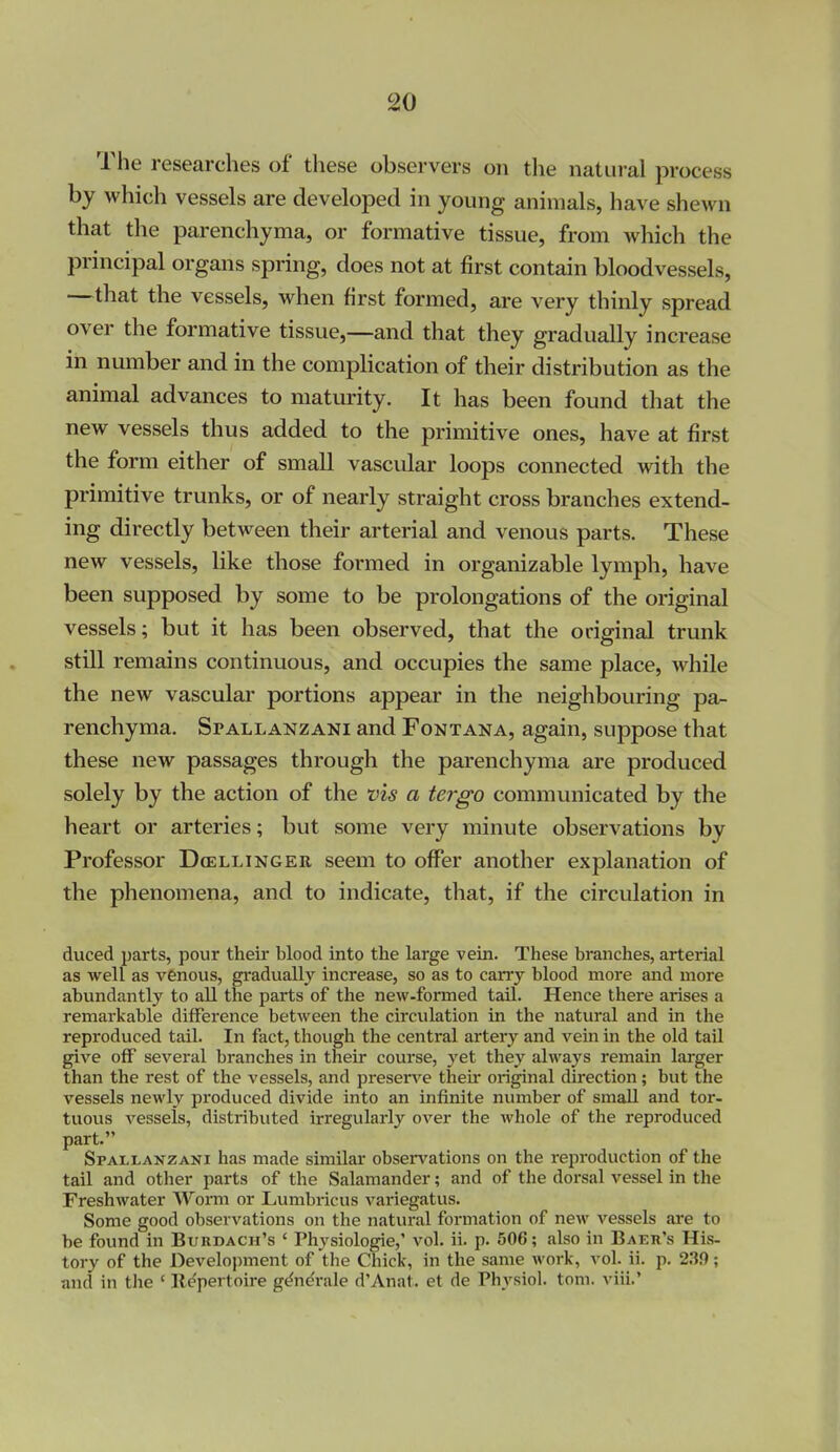 The researches of these observers on the natural process by which vessels are developed in young animals, have shewn that the parenchyma, or formative tissue, from which the principal organs spring, does not at first contain bloodvessels, —that the vessels, when first formed, are very thinly spread over the formative tissue,—and that they gradually increase in number and in the complication of their distribution as the animal advances to maturity. It has been found that the new vessels thus added to the primitive ones, have at first the form either of small vascular loops connected with the primitive trunks, or of nearly straight cross branches extend- ing directly between their arterial and venous parts. These new vessels, like those formed in organizable lymph, have been supposed by some to be prolongations of the original vessels; but it has been observed, that the original trunk still remains continuous, and occupies the same place, while the new vascular portions appear in the neighbouring pa- renchyma. SrALLANZANi and Fontana, again, suppose that these new passages through the parenchyma are produced solely by the action of the vis a tergo communicated by the heart or arteries; but some very minute observations by Professor Dcellinger seem to offer another explanation of the phenomena, and to indicate, that, if the circulation in duced parts, pour theii* blood into the large vein. These branches, arterial as well as venous, gi'adually increase, so as to carrj' blood more and more abundantly to all the parts of the new-formed tail. Hence there arises a remarkable difference between the circulation in the natural and in the reproduced tail. In fact, though the central artery and vein in the old tail give off several branches in their course, yet they always remain larger than the rest of the vessels, and preserve theu* original direction; but the vessels newly produced divide into an infinite number of small and tor- tuous vessels, distributed irregularly over the whole of the reproduced part. Spallanzani has made similar obser\'ations on the reproduction of the tail and other parts of the Salamander; and of the dorsal vessel in the Freshwater Worm or Lumbricus variegatus. Some good observations on the natural formation of new vessels are to be found in Burdach's ' Physiologic,' vol. ii. p. 506; also in Baer's His- tory of the Development of the Chick, in the same work, vol. ii. p. 230; and in the ' Il^pertoire gt^ndrale d'Anat. et de Physiol, toni. viii.'