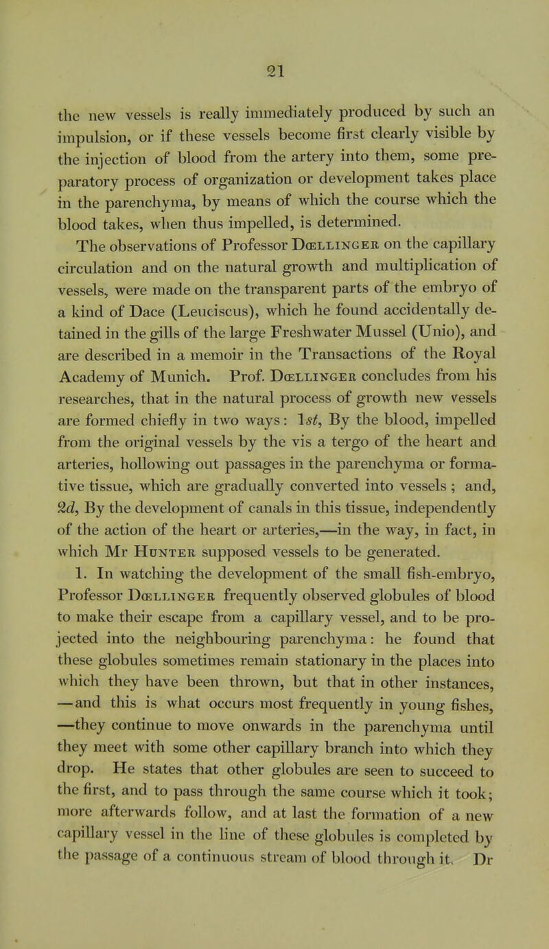 the new vessels is really immediately produced by such an impulsion, or if these vessels become first clearly visible by the injection of blood from the artery into them, some pre- paratory process of organization or development takes place in the parenchyma, by means of which the course which the blood takes, wlien thus impelled, is determined. The observations of Professor Dcellinger on the capillary circulation and on the natural growth and multiplication of vessels, were made on the transparent parts of the embryo of a kind of Dace (Leuciscus), which he found accidentally de- tained in the gills of the large Freshwater Mussel (Unio), and are described in a memoir in the Transactions of the Royal Academy of Munich. Prof. Dcellinger concludes from his researches, that in the natural process of growth new vessels are formed chiefly in two ways: 1*^, By the blood, impelled from the original vessels by the vis a tergo of the heart and arteries, hollowing out passages in the parenchyma or forma- tive tissue, which are gradually converted into vessels ; and, 2d, By the development of canals in this tissue, independently of the action of the heart or arteries,—^in the way, in fact, in which Mr Hunter supposed vessels to be generated. 1. In watching the development of the small fish-embryo. Professor D(ellingee frequently observed globules of blood to make their escape from a capillary vessel, and to be pro- jected into the neighbouring parenchyma: he found that these globules sometimes remain stationary in the places into which they have been thrown, but that in other instances, — and this is what occurs most frequently in young fishes, —they continue to move onwards in the parenchyma until they meet with some other capillary branch into which they drop. He states that other globules are seen to succeed to the first, and to pass through the same course which it took; more afterwards follow, and at last the formation of a new capillary vessel in the line of these globules is completed by the passage of a continuous stream of blood through it. Dr