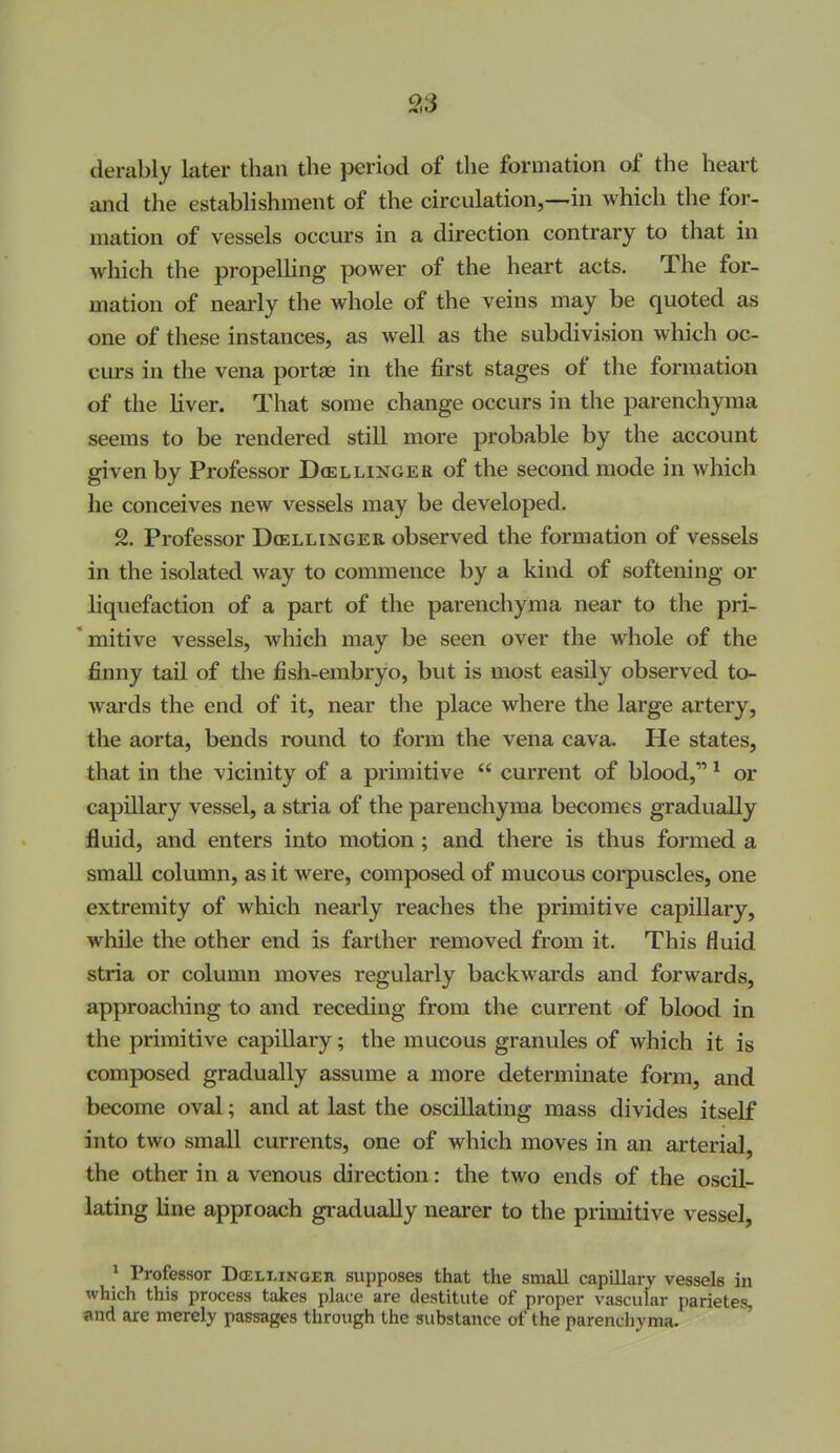 9,S derably later than the period of the formation of the heart and the establishment of the circulation,—in which the for- mation of vessels occurs in a direction contrary to that in which the propelling power of the heart acts. The for- mation of nearly the whole of the veins may be quoted as one of these instances, as well as the subdivision which oc- curs in the vena portae in the first stages of the formation of the liver. That some change occurs in the parenchyma seems to be rendered still more probable by the account given by Professor Dcellinger of the second mode in which he conceives new vessels may be developed. 2. Professor Dcellinger observed the formation of vessels in the isolated way to commence by a kind of softening or liquefaction of a part of the parenchyma near to the pri- mitive vessels, which may be seen over the whole of the finny tail of the fish-embryo, but is most easily observed to- wards the end of it, near the place where the large artery, the aorta, bends round to form the vena cava. He states, that in the vicinity of a primitive  current of blood, * or capillary vessel, a stria of the parenchyma becomes gradually fluid, and enters into motion; and there is thus formed a small column, as it were, composed of mucous corpuscles, one extremity of which nearly reaches the primitive capillary, while the other end is farther removed from it. This fluid stria or column moves regularly backwards and forwards, approaching to and receding from the current of blood in the primitive capillary; the mucous granules of which it is composed gradually assume a more determinate form, and become oval; and at last the oscillating mass divides itself into two small currents, one of which moves in an arterial, the other in a venous direction: the two ends of the oscil- lating line approach gradually nearer to the primitive vessel, ^ Professor Dcellinger supposes that the small capillary vessels in which this process takes place are destitute of proper vascular parietes, and are merely passages through the substance of the parencliyma.