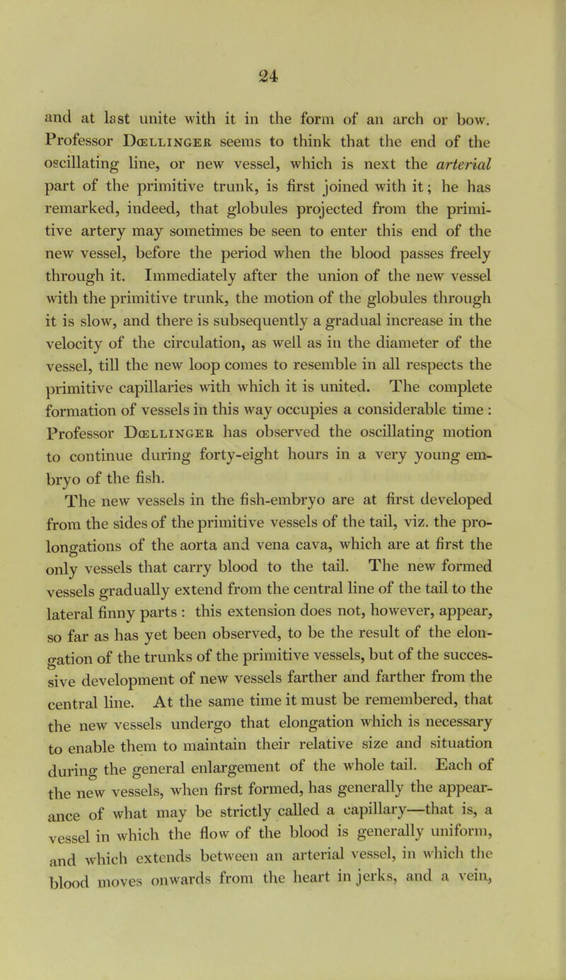 and at last unite with it in the form of an arch or bow. Professor Doellinger seems to think that the end of the oscillating line, or new vessel, which is next the arterial part of the primitive trunk, is first joined with it; he has remarked, indeed, that globules projected from the primi- tive artery may sometimes be seen to enter this end of the new vessel, before the period when the blood passes freely through it. Immediately after the union of the new vessel with the primitive trunk, the motion of the globules through it is slow, and there is subsequently a gradual increase in the velocity of the circulation, as well as in the diameter of the vessel, till the new loop comes to resemble in all respects the primitive capillaries with which it is united. The complete formation of vessels in this way occupies a considerable time : Professor Doellinger has observed the oscillating motion to continue during forty-eight hours in a very young em- bryo of the fish. The new vessels in the fish-embryo are at first developed from the sides of the primitive vessels of the tail, viz. the pro- longations of the aorta and vena cava, which are at first the only vessels that carry blood to the tail. The new formed vessels gradually extend from the central line of the tail to the lateral finny parts : this extension does not, however, appear, so far as has yet been observed, to be the result of the elon- gation of the trunks of the primitive vessels, but of the succes- sive development of new vessels farther and farther from the central line. At the same time it must be remembered, that the new vessels undergo that elongation which is necessary to enable them to maintain their relative size and situation during the general enlargement of the whole tail. Each of the new vessels, when first formed, has generally the appear- ance of what may be strictly called a capillary—that is, a vessel in which the flow of the blood is generally uniform, and which extends between an arterial vessel, in which the blood moves onwards from the heart in jerks, and a vein,