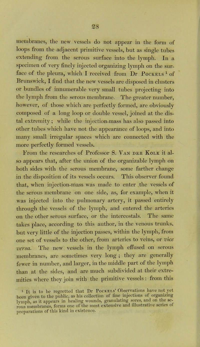 membranes, the new vessels do not appear in the form (jf loops from the adjacent primitive vessels, but as single tubes extending from the serous surface into the lymph. In a specimen of very finely injected organizing lymph on the sur- face of the pleura, which I received from Dr Pock els ^ of Brunswick, I find that the new vessels are disposed in clusters or bundles of innumerable very small tubes projecting into the lymph from the serous membrane. The greater number, however, of those which are perfectly formed, are obviously composed of a long loop or double vessel, joined at the dis- tal extremity ; while the injection-mass has also passed into other tubes which have not the appearance of loops, and into many small irregular spaces which are connected with the more perfectly formed vessels. From the researches of Professor S. Van deb Kolk it al- so appears that, after the union of the organizable lymph on both sides with the serous membrane, some farther change in the disposition of its vessels occurs. This observer found that, when injection-mass was made to enter the vessels of the serous membrane on one side, as, for example, when it was injected into the pulmonary artery, it passed entirely through the vessels of the lymph, and entered the arteries on the other serous surface, or the intercostals. The same takes place, according to this author, in the venous trunks, but very little of the injection passes, within the lymph, from one set of vessels to the other, from arteries to veins, or vice versa. The new vessels in the lymph effused on serous membranes, are sometimes very long ; they are generally fewer in number, and larger, in the middle part of the lymph than at the sides, and are much subdivided at their extre- mities where they join with the primitive vessels : from this 1 It is to be regretted that Dr Pockels' Obsei-vations have not yet been given to the public, as his collection of fine injections of organizing lymph, as it appears in healing wounds, granulating sores, and on the se- rous membranes, forms one of the most extensive and illustrative series of preparations of this kind in existence.