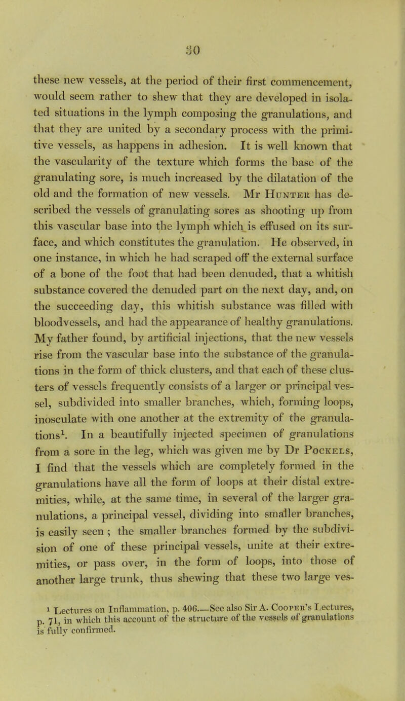 ^J0 these new vessels, at the period of their first commencement, would seem rather to shew that they are developed in isola- ted situations in the lymph composing the granulations, and that they are united by a secondary process with the primi- tive vessels, as happens in adliesion. It is well known that the vascularity of the texture which forms the base of the granulating sore, is much increased by the dilatation of the old and the formation of new vessels. Mr Hunteu has de- scribed the vessels of granulating sores as shooting up from this vascular base into the lymph which is effused on its sur- face, and which constitutes the granulation. He observed, in one instance, in which he had scraped off the external surface of a bone of the foot that had been denuded, that a whitish substance covered the denuded part on the next day, and, on the succeeding day, this whitish substance was filled with bloodvessels, and had the appearance of healthy granulations. My father found, by artificial injections, that the new vessels rise from the vascular base into the substance of the granula- tions in the form of thick clusters, and that each of these clus- ters of vessels frequently consists of a larger or principal ves- sel, subdivided into smaller branches, which, forming loops, inosculate with one another at the extremity of the granula- tions^. In a beautifully injected specimen of granulations from a sore in the leg, which was given me by Dr Pockels, I find that the vessels which are completely formed in the granulations have all the form of loops at their distal extre- mities, while, at the same time, in several of the larger gra^ nulations, a principal vessel, dividing into smaller branches, is easily seen ; the smaller branches formed by the subdivi- sion of one of these principal vessels, unite at their extre- mities, or pass over, in the form of loops, into those of another large trunk, thus shewing that these two large ves- 1 Lectures on Inflammation, p. 40C—See also Sir A. Coopeh's Lectures, p. 71, in which this account of the structure of the vessels of granulations is fully confirmed.