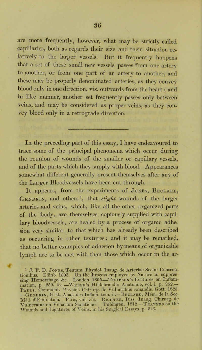 are more frequently, however, what may be strictly called capillaries, both as regards their size and their situation re- latively to the larger vessels. But it frequently happens that a set of these small new vessels passes from one artery to another, or from one part of an artery to another, and these may be properly denominated arteries, as they convey blood only in one direction, viz, outwards from the heart; and in like manner, another set frequently passes only between veins, and may be considered as proper veins, as they con- vey blood only in a retrograde direction. In the preceding part of this essay, I have endeavoured to trace some of the principal phenomena which occur during the reunion of wounds of the smaller or capillary vessels, and of the parts which they supply with blood. Appearances somewhat different generally present themselves after any of the Larger Bloodvessels have been cut through. It appears, from the experiments of Jones, Beclard, Gendrin, and others ^, that slight wounds of the larger arteries and veins, which, like all the other organized parts of the body, are themselves copiously supphed with capil- lary bloodvessels, are healed by a process of organic adhe- sion very similar to that which has already been described as occurring in other textures; and it may be remarked, that no better examples of adhesion by means of organizable lymph are to be met with than those which occur in the ar- 1 J. F. D. Jones, Tentam. Physiol. Iiiaug. de Arteriae Sectae Consecu- tionibus. Edinb. 1803. On the IProcess employed by Nature in suppres- sing Hemorrhage, &c. London, 1805—Thomson's Lectures on Inflam- mation, p. 250, <&c.—Weber's Hildebrandts Anatomic, vol. i. p. 252.— Pauli, Comment. Physiol. Chirurg. de Vulneribus sanandis. Gott. 1825. Gendrin, Hist. Anat. des Inflam. torn, ii. —Beclard, Mem. de la Soc. Med. d'Emulation. Paris, vol. viii Richter, IMss. Inaug. Chirurg. de Vulneratarum Venarum Sanatione. Tubingen, 1812—Thavers on the Wounds and liigatures of Veins, in his Surgical Essays, p. 21 (J.