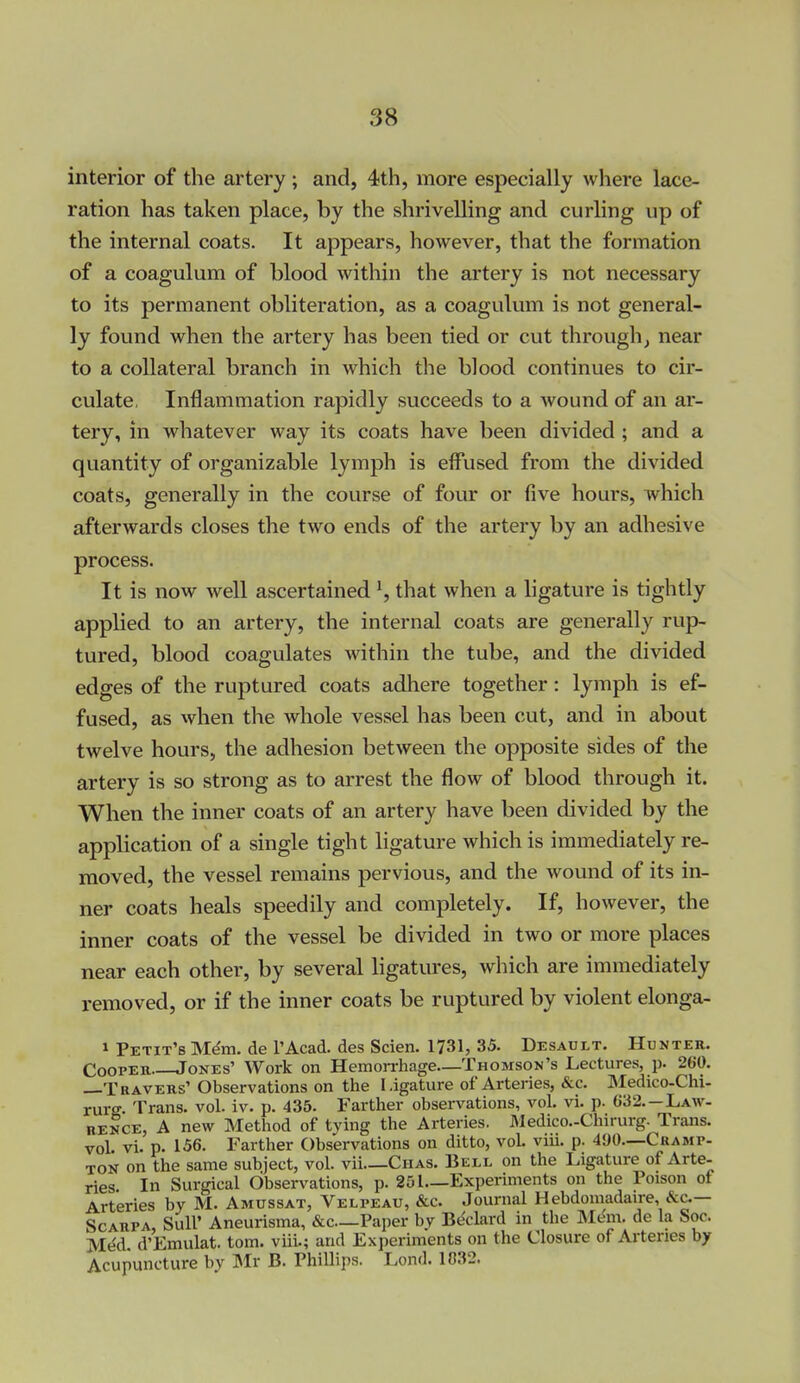 interior of the artery; and, 4th, more especially where lace- ration has taken place, by the shrivelling and curling up of the internal coats. It appears, however, that the formation of a coagulum of blood within the artery is not necessary to its permanent obliteration, as a coagulum is not general- ly found when the artery has been tied or cut through, near to a collateral branch in which tlie blood continues to cir- culate, Inflammation rapidly succeeds to a wound of an ar- tery, in whatever way its coats have been divided; and a quantity of organizable lymph is effused from the divided coats, generally in the course of four or five hours, which afterwards closes the two ends of the artery by an adhesive process. It is now well ascertained ^ that when a ligature is tightly applied to an artery, the internal coats are generally rup- tured, blood coagulates within the tube, and the divided edges of the ruptured coats adhere together: lymph is ef- fused, as when the whole vessel has been cut, and in about twelve hours, the adhesion between the opposite sides of the artery is so strong as to arrest the flow of blood through it. When the inner coats of an artery have been divided by the application of a single tight ligature which is immediately re- moved, the vessel remains pervious, and the wound of its in- ner coats heals speedily and completely. If, however, the inner coats of the vessel be divided in two or more places near each other, by several ligatures, which are immediately removed, or if the inner coats be ruptured by violent elonga- 1 Petit'b Mdm. de I'Acad. des Scien. 1731, 35. Desault. Hunter. CooPEU Jones' Work on Hemorrhage—Thomson's Lectures, p. 260. Travers' Observations on the Ligature of Arteries, &c. Medico-Chi- rurg. Trans, vol. iv. p. 435. Farther observations, vol. vi. p. 632.—Law- rence, A new Method of tying the Arteries. Medico.-Chirurg. Trans. voL vi. p. 156. Farther Observations on ditto, vol. viii. p. 490—Cramp- ton on the same subject, vol. vii—Chas. Bell on the Ligature of Arte- ries In Surgical Observations, p. 251—Experiments on the Poison of Arteries by M. Amussat, Velpeau, &c. Journal Hebdomadaire, &c.— Scarpa, SuU' Aneurisma, &c—Paper by Bt^clard in the Mt^m. de la Soc. Mt^d. d'Emulat. torn, viii.; and Experiments on the Closure of Arteries by Acupuncture by Mr B. Phillips. Lond. 1032.