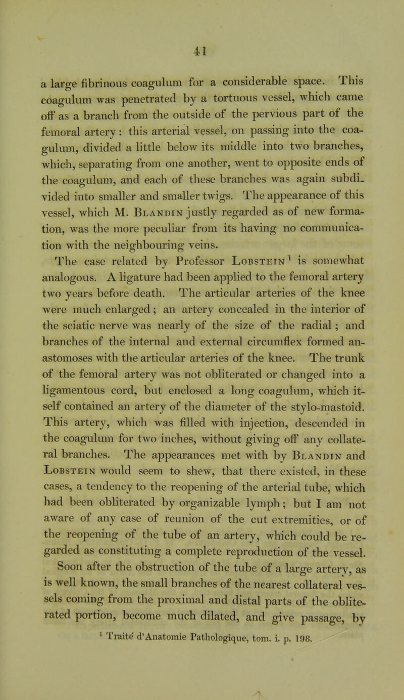 a large fibrinous coagulum for a considerable space. This coagulum was penetrated by a tortuous vessel, which came oW as a branch from the outside of the pervious part of the femoral artery: this arterial vessel, on passing into the coa- gulum, divided a little below its middle into two branches, which, separating from one another, went to opposite ends of the coagulum, and each of these branches was again subdi- vided into smaller and smaller twigs. The appearance of this vessel, which M. Blandin justly regarded as of new forma^ tion, was the more peculiar from its having no communica- tion with the neighbouring veins. The case related by Professor Lobstein ^ is somewhat analogous. A ligature had been applied to the femoral artery two years before death. The articular arteries of the knee were much enlarged; an artery concealed in the interior of the sciatic nerve was nearly of the size of the radial; and branches of the internal and external circumflex formed an- astomoses with tlie articular arteries of the knee. The trunk of the femoral artery was not obliterated or changed into a ligamentous cord, but enclosed a long coagulum, which it- self contained an artery of the diameter of the stylo-mastoid. This artery, which was filled with injection, descended in the coagulum for two inches, without giving off any collate- ral branches. The appearances met with by Blandin and Lobstein would seem to shew, that there existed, in these cases, a tendency to the reopening of the arterial tube, which had been obliterated by organizable lymph; but I am not aware of any case of reunion of the cut extremities, or of the reopening of the tube of an artery, which could be re- garded as constituting a complete reproduction of the vessel. Soon after the obstruction of the tube of a large artery, as is well known, the small branches of the nearest collateral ves- sels coming from the proximal and distal parts of the oblite- rated portion, become much dilated, and give passage, by ' Traits d'Anatomic Pathologique, torn. i. p. 198.