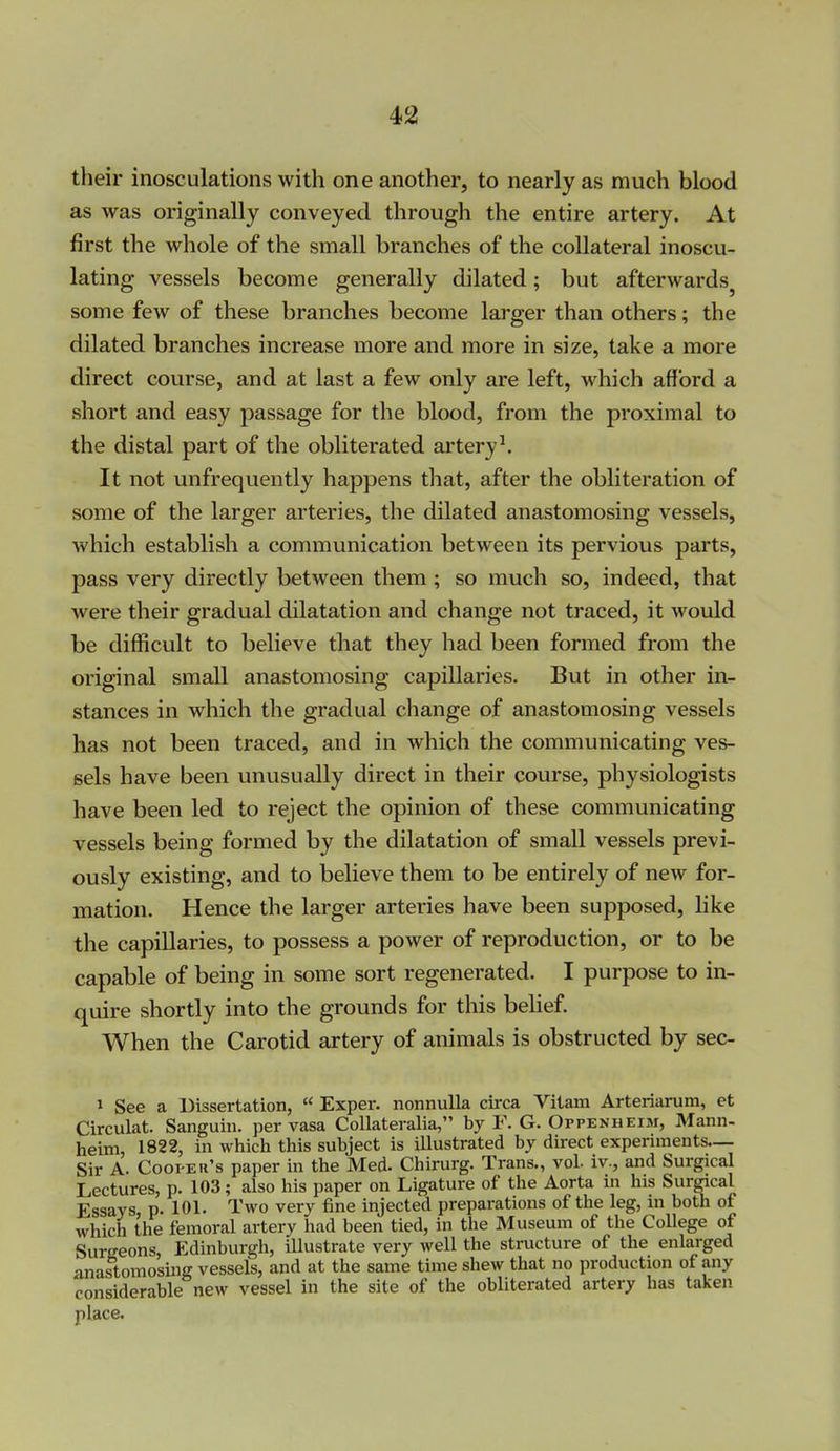 their inosculations with one another, to nearly as much blood as was originally conveyed, through the entire artery. At first the whole of the small branches of the collateral inoscu- lating vessels become generally dilated; but afterwards^ some few of these branches become larger than others; the dilated branches increase more and more in size, take a more direct course, and at last a few only are left, which afford a short and easy passage for the blood, from the proximal to the distal part of the obliterated artery \ It not unfrequently happens that, after the obliteration of some of the larger arteries, the dilated anastomosing vessels, which establish a communication between its pervious parts, pass very directly between them ; so much so, indeed, that were their gradual dilatation and change not traced, it would be difficult to believe that they had been formed from the original small anastomosing capillaries. But in other in- stances in which the gradual change of anastomosing vessels has not been traced, and in which the communicating ves- sels have been unusually direct in their course, physiologists have been led to reject the opinion of these communicating vessels being formed by the dilatation of small vessels previ- ously existing, and to believe them to be entirely of new for- mation. Hence the larger arteries have been supposed, hke the capillaries, to possess a power of reproduction, or to be capable of being in some sort regenerated. I purpose to in- quire shortly into the grounds for this belief. When the Carotid artery of animals is obstructed by sec- 1 See a Dissertation,  Exper. nonnuUa circa Vitam Arteriarum, et Circulat. Sanguiii. per vasa CoUateralia, by F. G. Oppenheim, Mann- heim, 1822, in which this subject is illustrated by direct experiments— Sir A. Cooi-Eii's paper in the Med. Chirurg. Trans., vol. iv., and Surgical Lectures, p. 103; also his paper on Ligature of the Aorta in his Surgical Essays, p. 101. Two very fine injected preparations of the leg, in both of which the femoral artery had been tied, in the Museum of the College of Surgeons, Edinburgh, illustrate very well the structure of the enlarged anastomosing vessels, and at the same time shew that no production of any considerable new vessel in the site of the obliterated artery has taken place.