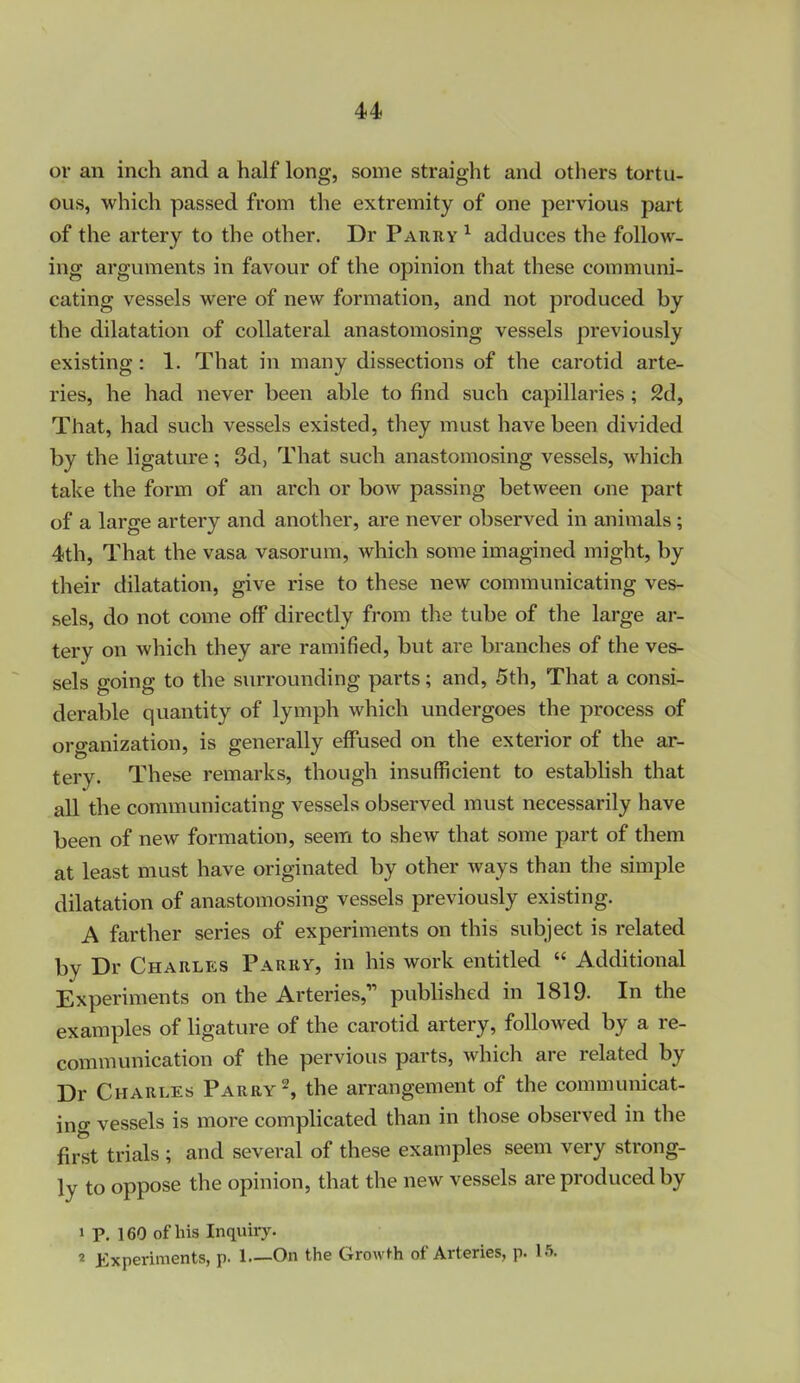 4>4> or an inch and a half long, some straight and others tortu- ous, which passed from the extremity of one pervious part of the artery to the other. Dr Parry ^ adduces the follow- ing arguments in favour of the opinion that these communi- cating vessels were of new formation, and not produced by the dilatation of collateral anastomosing vessels previously existing: 1. That in many dissections of the carotid arte- ries, he had never been able to find such capillaries ; 2d, That, had such vessels existed, they must have been divided by the ligature; 3d, That such anastomosing vessels, which take the form of an arch or bow passing between one part of a large artery and another, are never observed in animals; 4th, That the vasa vasorum, which some imagined might, by their dilatation, give rise to these new communicating ves- sels, do not come off directly from the tube of the large ar- tery on which they are ramified, but are branches of the ves- sels going to the surrounding parts; and, 5th, That a consi- derable quantity of lymph which undergoes the process of organization, is generally effused on the exterior of the ar- tery. These remarks, though insufficient to establish that all the communicating vessels observed must necessarily have been of new formation, seem to shew that some part of them at least must have originated by other ways than the simple dilatation of anastomosing vessels previously existing. A farther series of experiments on this subject is related by Dr Charles Parrv, in his work entitled  Additional Experiments on the Arteries,'' pubhshed in 1819. In the examples of hgature of the carotid artery, followed by a re- communication of the pervious parts, which are related by Dr Charles Parry % the arrangement of the communicat- ing vessels is more compHcated than in those observed in the first trials ; and several of these examples seem very strong- ly to oppose the opinion, that the new vessels are produced by 1 p. 160 of his Inquiry. 2 Experiments, p. 1 On the Growth of Arteries, p. 15.