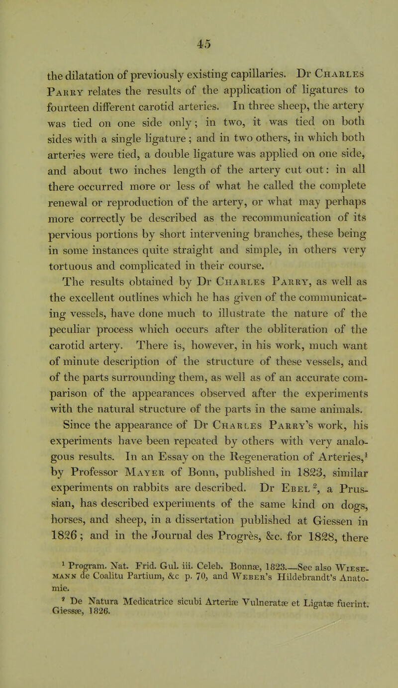 the dilatation of previously existing capillaries. Dr Charles Pauiiy relates the results of the application of ligatures to fourteen different carotid arteries. In three sheep, the artery was tied on one side only; in two, it was tied on both sides with a single ligature; and in two others, in which both arteries were tied, a double ligature was applied on one side, and about two inches length of the artery cut out: in all there occurred more or less of what he called the complete renewal or reproduction of the artery, or what may perhaps more correctly be described as the recommunication of its pervious portions by short intervening branches, these being in some instances quite straight and simple, in others very tortuous and complicated in their course. The results obtained by Dr Charles Parry, as well as the excellent outlines which he has given of the communicat- ing vessels, have done much to illustrate the nature of the peculiar process which occurs after the obliteration of the carotid artery. There is, however, in his work, much want of minute description of the structure of these vessels, and of the parts surrounding them, as well as of an accurate com- parison of the appearances observed after the experiments with the natural structure of the parts in the same animals. Since the appearance of Dr Charles Parry's work, his experiments have been repeated by others with very analo- gous results. In an Essay on the Regeneration of Arteries,* by Professor Mayer of Bonn, published in 1823, similar experiments on rabbits are described. Dr Ebel ^, a Prus- sian, has described experiments of the same kind on dogs, horses, and sheep, in a dissertation published at Giessen in 1826; and in the Journal des Progres, &c. for 1828, there ' Program. Nat. Frid. GuL iii. Celeb. Bonnae, 1823 See also Wiese- MANK de Coalitu Partium, &c p. 70, and Weber's Hildebrandt's Anato- mie. » De Natura Medicatrice sicubi Arterise Vulneratfe et Ligatse fuerint Giesspe, 1826.