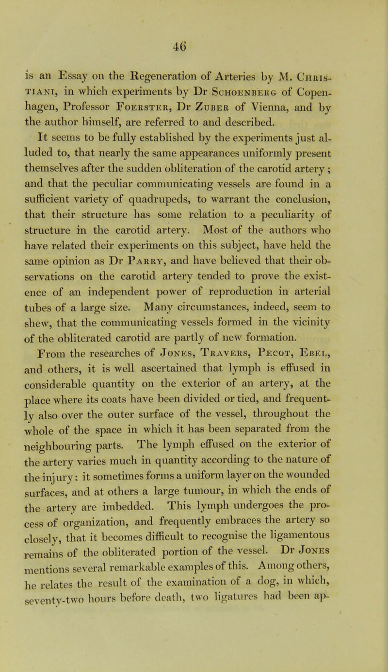 is an Essay on the Regeneration of Arteries by M. Chris- tian!, in which experiments by Dr Schoenbekg of Copen- hagen, Professor Foerster, Dr Zdber of Vienna, and by the author himself, are referred to and described. It seems to be fully established by the experiments just al- luded to, that nearly the same appearances uniformly present themselves after the sudden obliteration of the carotid artery; and that the peculiar communicating vessels are found in a sufficient variety of quadrupeds, to warrant the conclusion, that their structure has some relation to a pecuKarity of structure in the carotid artery. Most of the authors who have related their experiments on this subject, have held the same opinion as Dr Parry, and have believed that their ob- servations on the carotid artery tended to prove the exist- ence of an independent power of reproduction in arterial tubes of a large size. Many circumstances, indeed, seem to shew, that the communicating vessels formed in the vicinity of the obliterated carotid are partly of new formation. From the researches of Jones, Travers, Pecot, Ebel, and others, it is well ascertained that lymph is effused in considerable quantity on the exterior of an artery, at the place where its coats have been divided or tied, and frequents ly also over the outer surface of the vessel, throughout the whole of the space in which it has been separated from the neighbouring parts. The lymph eflPused on the exterior of the artery varies much in quantity according to the nature of the inj ury: it sometimes forms a uniform layer on the wounded surfaces, and at others a large tumour, in which the ends of the artery are imbedded. This lymph undergoes the pro- cess of organization, and frequently embraces the artery so closely, that it becomes difficult to recognise the ligamentous remains of the obliterated portion of the vessel. Dr Jones mentions several remarkable examples of this. Among others, he relates the result of the examination of a dog, in wliich, seventy-two hours before death, two ligatures had been ayv