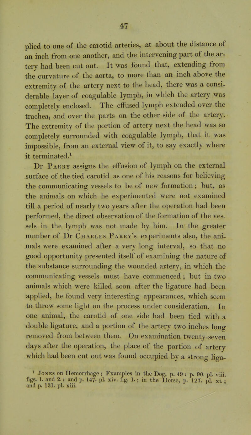 plied to one of the carotid arteries, at about the distance of an inch from one another, and the intervening part of the ar- tery had been cut out. It was found that, extending from the curvature of the aorta, to more than an inch above the extremity of the artery next to the head, there was a consi- derable layer of coagulable lymph, in which the artery was completely enclosed. The effused lymph extended over the trachea, and over the parts on the other side of the artery. ■ The extremity of the portion of artery next the head was so completely surrounded with coagulable lymph, that it was impossible, from an external view of it, to say exactly where it terminated.^ Dr Parry assigns the effusion of lymph on the external surface of the tied carotid as one of his reasons for believing the communicating vessels to be of new formation ; but, as the animals on which he experimented were not examined till a period of nearly two years after the operation had been performed, the direct observation of the formation of the ves- sels in the lymph was not made by him. In the greater number of Dr Charles Parry''s experiments also, the ani- mals were examined after a very long interval, so that no good opportunity presented itself of examining the nature of the substance surrounding the wounded artery, in which the communicating vessels must have commenced; but in two animals which were killed soon after the ligature had been applied, he found very interesting appearances, which seem to throw some light on the process under consideration. In one animal, the carotid of one side had been tied with a double ligature, and a portion of the artery two inches long removed from between them. On examination twenty-seven days after the operation, the place of the portion of artery which had been cut out was found occupied by a strong liga- * Jones on Hemorrhage; Fxamples in the Dog, p. 49 : p. 90. pi. viii. figs. 1. and 2.; and p. 147- pi. xiv. fig. 1.; in the Horse, p. 127. pi. xi.; and p. 1.31. pi. xiii.