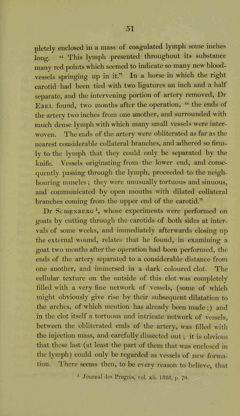 pletely enclosed in a mass of coagulated lymph some inches long.  This lymph presented throughout its substance many red points which seemed to indicate so many new blood- vessels springing up in it. In a horse in which the right carotid had been tied with two ligatures an inch and a half separate, and the intervening portion of artery removed, Dr Ebel found, two months after the operation,  the ends of the artery two inches from one ajiother, and surrounded with much dense lymph with which many small vessels were inter- woven. The ends of the artery were obliterated as far as the nearest considerable collateral branches, and adhered so firm- ly to the lymph that they could only be separated by the knife. Vessels originating from the lower end, and conse- quently passing through the lymph, proceeded to the neigh- bouring muscles ; they were unusually tortuous and sinuous, and communicated by open mouths with dilated collateral branches coming from the upper end of the carotid. Dr ScHffiNBERG ^, whose experiments were performed on goats by cutting through the carotids of both sides at inter- vals of some weeks, and immediately afterwards closing up the external wound, relates that he found, in examining a goat two months after the operation had been performed, the ends of the artery separated to a considerable distance from one another, and immersed in a dark coloured clot. The cellular texture on the outside of this clot was completely filled with a very fine network of vessels, (some of which might obviously give rise by their subsequent dilatation to the arches, of which mention has already been made;) and in the clot itself a tortuous and intricate network of vessels, between the obliterated ends of the artery, was filled with the injection mass, and carefully dissected out; it is obvious that these last (at least the part of them that was enclosed in tlie lymph) could only be regarded as vessels of new forma- tion. There seems then, to be every reason to believe, that ' Journal des Progres, vol. xii. 1828, p. 70.