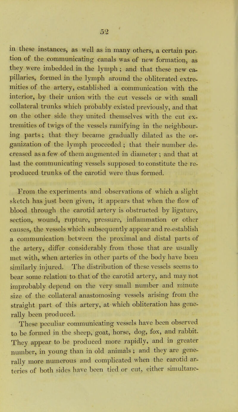 in these instances, as well as in many others, a certain por- tion of the communicating canals was of new formation, as they were imbedded in the lymph ; and that these new ceu- pillaries, formed in the lymph around the obliterated extre- mities of the artery, estabhshed a communication with the interior, by their union with the cut vessels or with small collateral trunks which probably existed previously, and that on the other side they united themselves with the cut ex- tremities of twigs of the vessels ramifying in the neighbour- ing parts; that they became gradually dilated as the or- ganization of the lymph proceeded ; that their number de- creased as a few of them augmented in diameter ; and that at last the communicating vessels supposed to constitute the re- produced trunks of the carotid were thus formed. From the experiments and observations of which a slight sketch has just been given, it appears that when the flow of blood through the carotid artery is obstructed by ligature, section, wound, rupture, pressure, inflammation or other causes, the vessels which subsequently appear and re-establish a communication between the proximal and distal parts of the artery, differ considerably from those that are usually met with, when arteries in other parts of the body have been similarly injured. The distribution of these vessels seems to bear some relation to that of the carotid artery, and may not improbably depend on the very small number and mmute size of the collateral anastomosing vessels arising from the straight part of this artery, at which obliteration has gene- rally been produced. These peculiar communicating vessels have been observed to be formed in the sheep, goat, horse, dog, fox, and rabbit. They appear to be produced more rapidly, and in greater number, in young than in old animals; and they are gene- rally more numerous and complicated when the carotid ar- teries of both sides have been tied or cut, either sinudtanc-