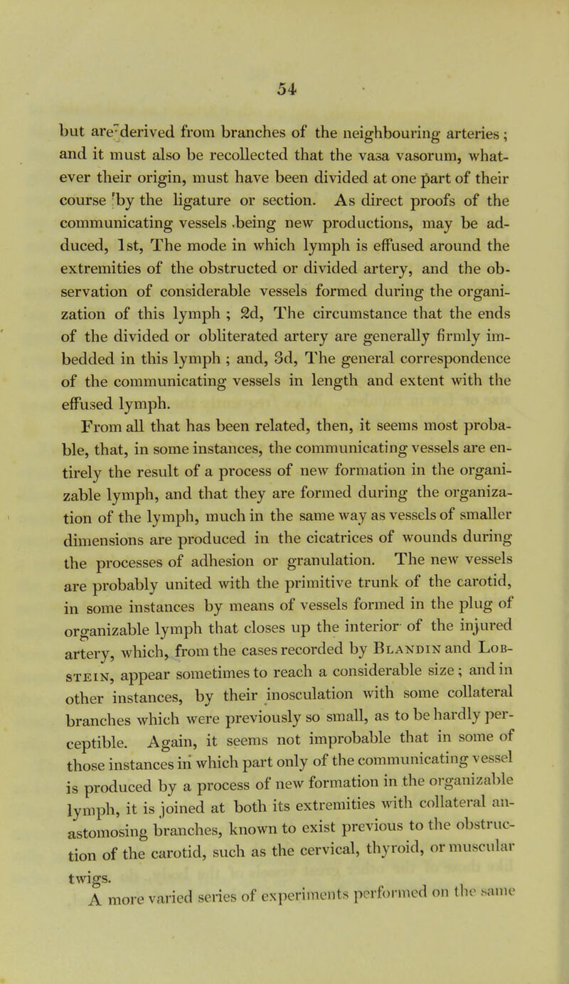 but are-derived from branches of the neighbouring arteries; and it must also be recollected that the vasa vasorum, what- ever their origin, must have been divided at one part of their course :by the ligature or section. As direct proofs of the communicating vessels .being new productions, may be ad- duced, 1st, The mode in which lymph is effused around the extremities of the obstructed or divided artery, and the ob- servation of considerable vessels formed during the organi- zation of this lymph ; 2d, The circumstance that the ends of the divided or obliterated artery are generally firmly im- bedded in this lymph ; and, 3d, The general correspondence of the communicating vessels in length and extent with the effused lymph. From all that has been related, then, it seems most proba- ble, that, in some instances, the communicating vessels are en- tirely the result of a process of new formation in the organi- zable lymph, and that they are formed during the organiza- tion of the lymph, much in the same way as vessels of smaller dimensions are produced in the cicatrices of wounds during the processes of adhesion or granulation. The new vessels are probably united with the primitive trunk of the carotid, in some instances by means of vessels formed in the plug of organizable lymph that closes up the interior of the injured artery, which, from the cases recorded by BLANDiNand Lob- stein, appear sometimes to reach a considerable size; and in other instances, by their inosculation Avith some collateral branches which were previously so small, as to be hardly per- ceptible. Again, it seems not improbable that in some of those instances in which part only of the communicating vessel is produced by a process of new formation in the organizable lymph, it is joined at both its extremities with collateral an- astomosing branches, known to exist previous to the obstruc- tion of the carotid, such as the cervical, thyroid, or muscular twigs A more varied series of experiments performed on the .same