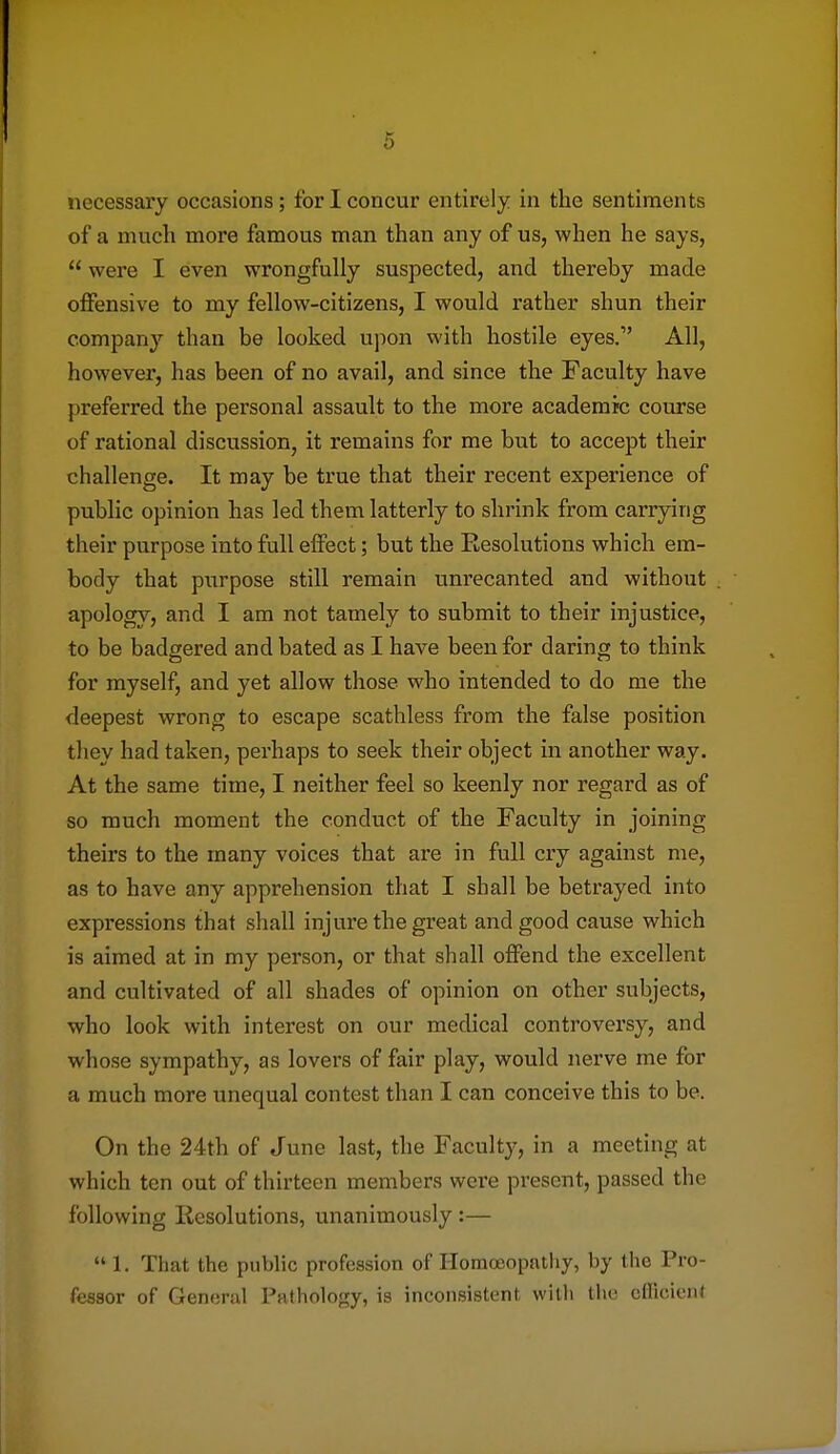 of a much more famous man than any of us, when he says,  were I even wrongfully suspected, and thereby made offensive to my fellow-citizens, I would rather shun their compan}'- than be looked upon with hostile eyes. All, however, has been of no avail, and since the Faculty have preferred the personal assault to the more academic course of rational discussion, it remains for me but to accept their challenge. It may be true that their recent experience of public opinion has led them latterly to shrink from carrying their purpose into full effect; but the Resolutions which em- body that purpose still remain unrecanted and without apology, and I am not tamely to submit to their injustice, to be badgered and bated as I have been for daring to think for myself, and yet allow those who intended to do me the deepest wrong to escape scathless from the false position they had taken, perhaps to seek their object in another way. At the same time, I neither feel so keenly nor regard as of so much moment the conduct of the Faculty in joining theirs to the many voices that are in full cry against me, as to have any apprehension that I shall be betrayed into expressions that shall injure the great and good cause which is aimed at in my person, or that shall offend the excellent and cultivated of all shades of opinion on other subjects, who look with interest on our medical controversy, and whose sympathy, as lovers of fair play, would nerve me for a much more unequal contest than I can conceive this to be. On the 24th of June last, the Faculty, in a meeting at which ten out of thirteen members were present, passed the following Resolutions, unanimously :—  1. That the public profession of Ilomoeopatliy, by the Pro- fessor of General Pathology, is inconsistent with the cflicient