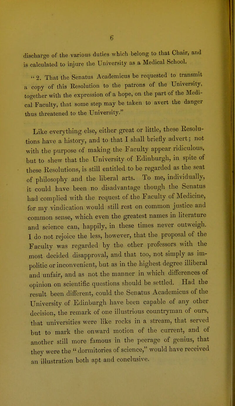 discharge of the various duties which belong to that Chair, and is calculated to injure the University as a Medical School.  2. That the Senatus Academicus be requested to transmit a copy of this Eesolution to the patrons of the University, together with the expression of a hope, on the part of the Medi- cal Faculty, that some step may be taken to avert the danger thus threatened to the University. Like everything else, either great or little, these Resolu- tions have a history, and to that I shall briefly advert; not with the purpose of making the Faculty appear ridiculous, but to shew that the University of Edinburgh, in spite of these Resolutions, is still entitled to be regarded as the seat of philosophy and the liberal arts. To me, individually, it could have been no disadvantage though the Senatus had complied with the request of the Faculty of Medicine, for my vindication would still rest on common justice and common sense, which even the greatest names in literature and science can, happily, in these times never outweigh. I do not rejoice the less, however, that the proposal of the Faculty was regarded by the other professors with the most decided disapproval, and that too, not simply as im- politic or inconvenient, but as in the highest degree illiberal and unfair, and as not the manner in which differences of opinion on scientific questions should be settled. Had the result been different, could the Senatus Academicus of the University of Edinburgh have been capable of any other decision, the remark of one illustrious countryman of ours, that universities were like rocks in a stream, that served but to mark the onward motion of the current, and of another still more ftimous in the peerage of genius, that they were the  dormitories of science, would have received an illustration both apt and conclusive.