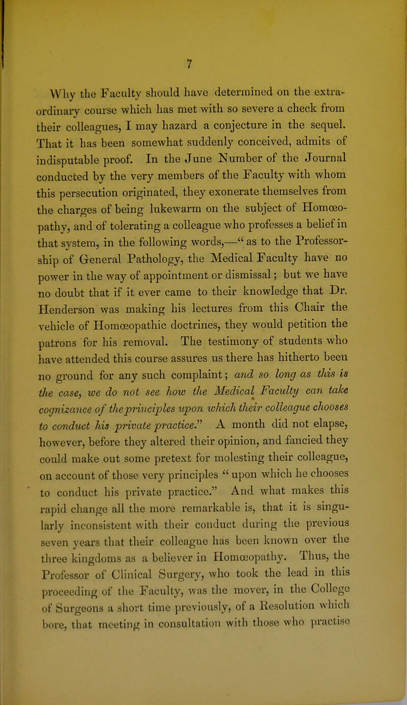 Why the Faculty should have determined on the extra- ordmaiy course which has met with so severe a check from their colleagues, I may hazard a conjecture in the sequel. That it has been somewhat suddenly conceived, admits of indisputable proof. In the June Number of the Journal conducted by the very members of the Faculty with whom this persecution originated, they exonerate themselves from the charges of being lukewarm on the subject of Homoeo- pathy, and of tolerating a colleague who professes a behef in that system, in the following words,— as to the Professor- ship of General Pathology, the Medical Faculty have no power in the way of appointment or dismissal; but we have no doubt that if it ever came to their knowledge that Dr. Henderson was making his lectures from this Chair the vehicle of Homoeopathic doctrines, they would petition the patrons for his removal. The testimony of students who have attended this course assures us there has hitherto been no ground for any such complaint; aiid so long as tids is the case, we do not see how the Medical Faculty can take cognizance of the principles upon which their colleague chooses to conduct his private practice.' A month did not elapse, however, before they altered their opinion, and fancied they could make out some pretext for molesting their colleague, on account of those very principles  upon which he chooses to conduct his private practice. And what makes this rapid change all the more remarkable is, that it is singu- larly inconsistent with their conduct during the previous seven years that their colleague has been known over the tliree kingdoms as a believer in Homoeopathy. Thus, the Professor of Clinical Surgery, who took the lead in this proceeding of the Faculty, was the mover, in the College of Surgeons a short time previously, of a Resolution which bore, that meeting in consultation with those who practise