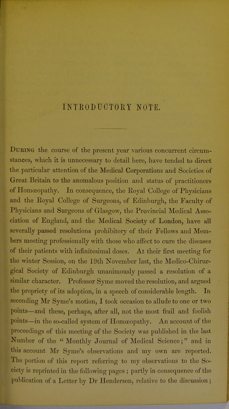 INTKODUCTOEY NOTE. During the course of the present year various concurrent circum- stances, which it is unnecessary to detail liere, have tended to direct the particular attention of the Medical Corporations and Societies of Great Britain to the anomalous position and status of practitioners of Homoeopathy. In consequence, the Eoyal College of Physicians and the Eoyal College of Surgeons, of Edinburgh, the Faculty of Physicians and Surgeons of Glasgow, the Provincial Medical Asso- ciation of England, and the Medical Society of London, have all severally passed resolutions prohibitory of their Fellows and Mem- bers meeting professionally with those who affect to cure the diseases of their patients with infinitesimal doses. At their first meeting for the winter Session, on the 19th November last, the Medico-Chirur- gical Society of Edinburgh unanimously passed a resolution of a similar character. Professor Syme moved the resolution, and argued the propriety of its adoption, in a speech of considerable length. In seconding Mr Syme's motion, I took occasion to allude to one or two points—and these, perhaps, after all, not the most frail and foolish points—in the so-called system of Homoeopathy. An account of the proceedings of this meeting of the Society was published in the last Number of the  Monthly Journal of Medical Science; and in this account Mr Syme's observations and my own are reported. The portion of this report referring to my observations to the So- ciety is reprinted in the following pages ; partly in consequence of the publication of a Letter by Dr Henderson, relative to the discussion;