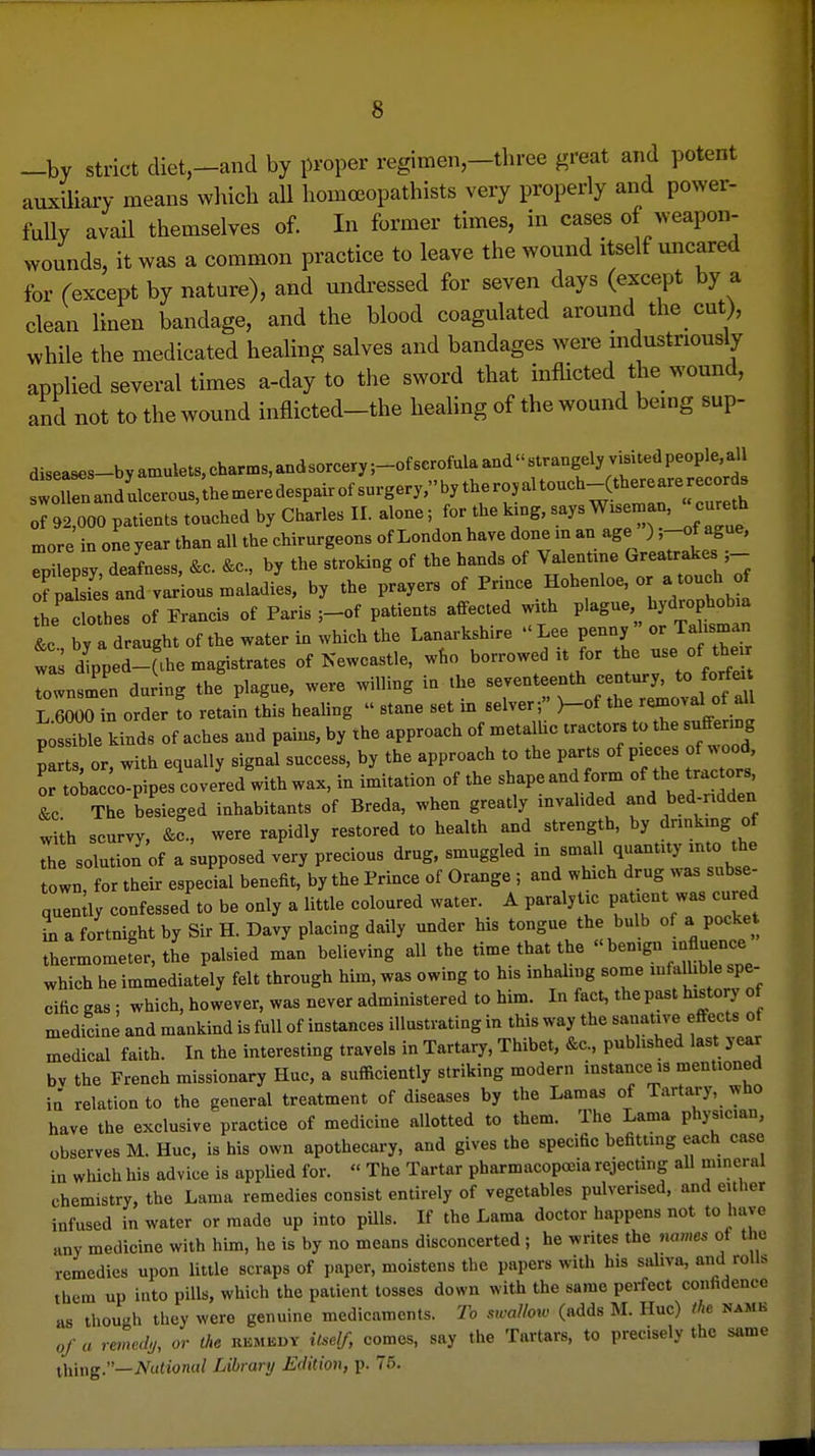 -by strict diet,-and by proper regimen,-three great and potent auxUiary means which all homoeopathists very properly and power- fully avail themselves of. In former times, in cases of weapon- wounds, it was a common practice to leave the wound itself uncared for fexcept by nature), and undressed for seven days (except by a clean linen bandage, and the blood coagulated around the cut), while the medicated healing salves and bandages were mdustriously applied several times a-day to the sword that inflicted the wound, and not to the wound inflicted-the healing of the wound bemg sup- diseases-byamulets,charms,andsorcery;-ofscrofulaandstrangelyvisitedpeople,all of 92,000 patients touched by Charles II. alone; for the k.ng, more in one year than all the chirurgeons of London have done m an age ) 'Of ^S^' Tp lepsy, deafness, &c. &e., by the stroking of the hands of Valenttne G-atr^- 5 o?piies and various maladies, by the prayers of Prmce Hohenloe, o a touch the clothes of Francis of Paris ;-of patients affected wxth P'^g-',, ^^^-jf °^ ^ &c by a draught of the water in which the Lanarkshire  Lee penny or Tahsman was dCd-'l^e magistrates of Newcastle, who borrowed it for the - of ^he^r Townsmen during the plague, were willing in the seventeenth century, to forfe ZZoln order to retain this healing  stane set in selver; }-of the removal of all pSe kinds of aches and pains, by the approach of metalUc tractors to the suffenng Lts or with equally signal success, by the approach to the parts of pieces of wood, HLc o^pes'covered'with wax, in imitation of the shape and form of the tractors Z The besieged inhabitants of Breda, when greatly invalided and bed-ndden with scurvy, &c., were rapidly restored to health and strength, by dnnkmg of Th soTutioTof a upposed very precious drug, smuggled in small quantity into the town or their espedal benefit, by the Prince of Orange ; and which drug was snbse- quen ly confessed to be only a little coloured water. A paralytic paUent was cured ia a fortnight by Sir H. Davy placing daily under his tongue the bulb of a pocket thermometer, the palsied man believing all the time that the bemg« -fluence which he immediately felt through him, was owing to his inhaling some mfalhble spe- cific gas; which, however, was never administered to him. In fact, the past history of medicine and mankind is full of instances illustrating in this way the sanative effects of medical faith. In the interesting travels in Tartary, Thibet, &c., published last year bv the French missionary Hue, a sufficiently striking modern instance is mentioned ia relation to the general treatment of diseases by the Lamas of Tartary, who have the exclusive practice of medicine allotted to them. The Lama physician, observes M. Hue, is his own apothecary, and gives the specific befitting each case in wliich his advice is applied for.  The Tartar pharmacopoeia rejecting all mineral chemistry, the Lama remedies consist entirely of vegetables pulverised, and either infused in water or made up into pUls. If the Lama doctor happens not to have any medicine with him, he is by no means disconcerted ; he writes the names ot the remedies upon little scraps of paper, moistens the papers with his saliva, and rolls them up into pills, which the patient tosses down with the same perfect confidence as though they were genuine medicaments. To sicallow (adds M. Hue) the name of a remedy, or the RKMEdy it^^elf, comes, say the Tartars, to precisely the same iliing.—National Library Edition, p. 76.