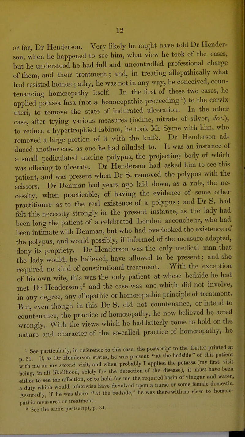 or for, Dr Henderson. Very likely he might have told Dr Hender- son, when he happened to see him, what view he took of the cases, but he understood he had full and uncontrolled professional charge of them, and their treatment; and, in treating allopathically what had resisted homa3opathy, he was not in any way, he conceived, coun- tenancing homoeopathy itself. In the first of these two cases, he applied potassa fusa (not a homoeopathic proceeding^) to the cervix uteri, to remove the state of indurated ulceration. In the other case, after trying various measures (iodine, nitrate of silver, &c.), to reduce a hypertrophied labium, he took Mr Syme with him, who removed a large portion of it with the knife. Dr Henderson ad- duced another case as one he had alluded to. It was an instance of a small pediculated uterine polypus, the projecting body of which was offering to ulcerate. Dr Henderson had asked him to see this patient, and was present when Dr S. removed the polypus with the scissors. Dr Denman had years ago laid down, as a rule, the ne- cessity, when practicable, of having the evidence of some other practitioner as to the real existence of a polypus; and Dr S. had felt this necessity strongly in the present instance, as the lady had been long the patient of a celebrated London accoucheur, who had been intimate with Denman, but who had overlooked the existence of the polypus, and would possibly, if informed of the measure adopted, deny its propriety. Dr Henderson was the only medical man that the lady would, he believed, have allowed to be present; and she required no kind of constitutional treatment. With the exception of his own wife, this was the only patient at whose bedside he had met Dr Henderson f and the case was one which did not involve, in any degree, any allopathic or homoeopathic principle of treatment. But, even though in this Dr S. did not countenance, or intend to countenance, the practice of homoeopathy, he now believed he acted wrongly. With the views which he had latterly come to hold on the nature and character of the so-called practice of homoeopathy, he 1 See particularly, in reference to this case, the postscript to the Letter printed at p 31 If as Dr Henderson states, he was present  at the bedside  of this patient with me on my second visit, and when probably I applied the potassa (my first visit being in all likelihood, solely for the detection of the disease), it must have been either to see the aflfection, or to hold for me the required basin of vinegar and water, a duty which would otherwise have devolved upon a nurse or some female domestic. Assuredly, if he was there at the bedside, he was there with no view to homoco- ])atluc measures or treatment. 2 See the same postscript, p. 31.