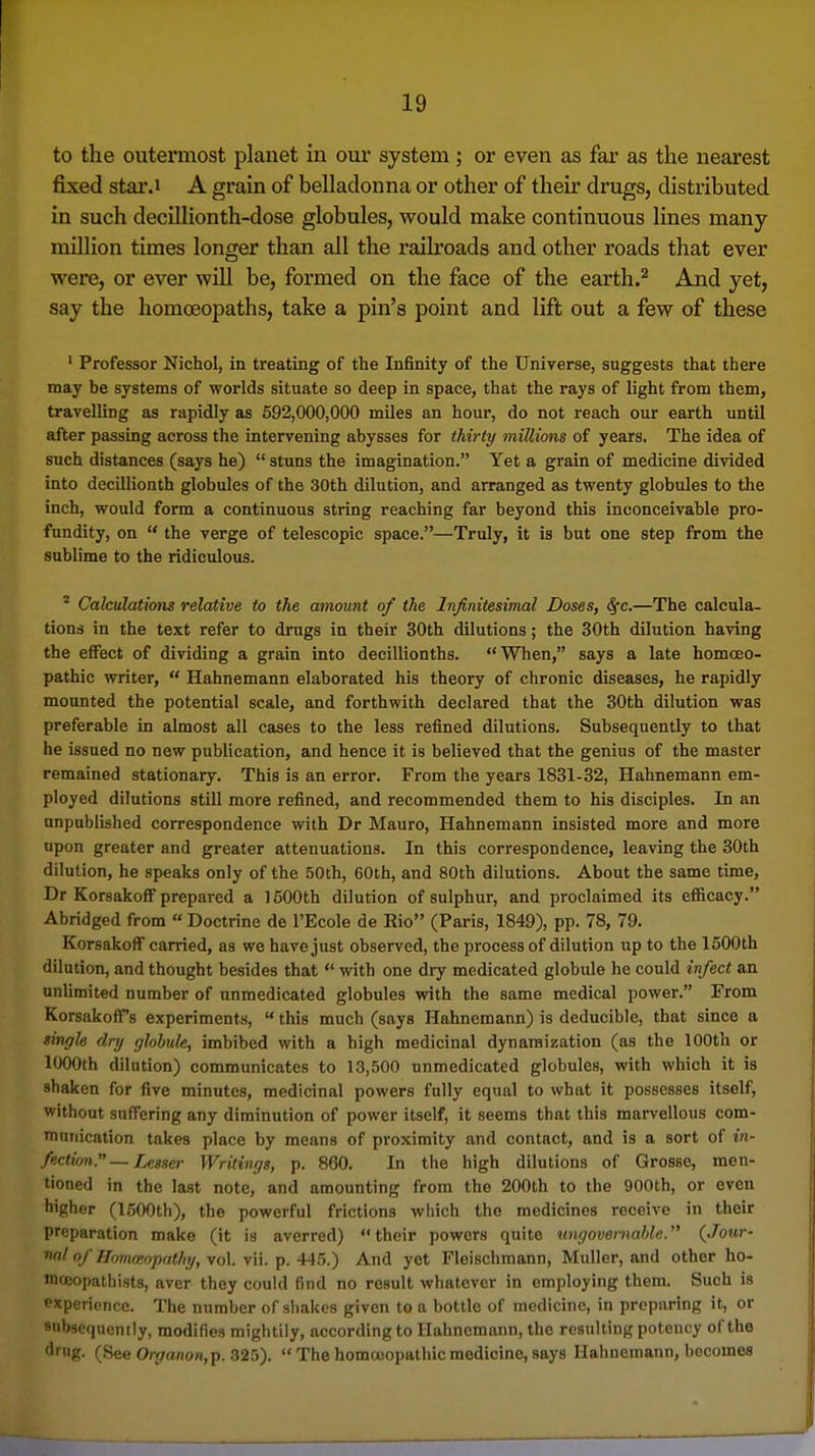 to the outermost planet in our system; or even as far as the nearest fixed star.i A grain of belladonna or other of their drugs, distributed in such decillionth-dose globules, would make continuous lines many mUlion times longer than all the railroads and other roads that ever were, or ever will be, formed on the face of the earth.^ And yet, say the homoeopaths, take a pin's point and lift out a few of these ' Professor Nichol, in treating of the Infinity of the Universe, suggests that there may be systems of worlds situate so deep in space, that the rays of light from them, travelling as rapidly as 592,000,000 miles an hour, do not reach our earth until after passing across the intervening abysses for thirty millions of years. The idea of such distances (says he)  stuns the imagination. Yet a grain of medicine divided into decillionth globules of the 30th dilution, and arranged as twenty globules to the inch, would form a continuous string reaching far beyond this inconceivable pro- fundity, on  the verge of telescopic space.—Truly, it is but one step from the sublime to the ridiculous. ^ Calculations relative to the amount of the Infinitesimal Doses, Sfc.—The calcula- tions in the text refer to drugs in their 30th dilutions; the 30th dilution having the effect of dividing a grain into decillionths. When, says a late homoeo- pathic writer,  Hahnemann elaborated his theory of chronic diseases, he rapidly mounted the potential scale, and forthwith declared that the 30th dilution was preferable in almost all cases to the less refined dilutions. Subsequently to that he issued no new publication, and hence it is believed that the genius of the master remained stationary. This is an error. From the years 1831-32, Hahnemann em- ployed dilutions still more refined, and recommended them to his disciples. In an unpublished correspondence with Dr Mauro, Hahnemann insisted more and more upon greater and greater attenuations. In this correspondence, leaving the 30th dilution, he speaks only of the hOih, 60th, and 80th dilutions. About the same time, Dr Korsakoff prepared a 1500th dilution of sulphur, and proclaimed its efficacy. Abridged from « Doctrine de I'Ecole de Rio (Paris, 1849), pp. 78, 79. Korsakoff carried, as we have just observed, the process of dilution up to the 1500th dilution, and thought besides that  with one dry medicated globule he could infect an unlimited number of unmedicated globules with the same medical power. From Korsakoff's experiments,  this much (says Hahnemann) is deducible, that since a singU dry globule, imbibed with a high medicinal dynaraization (as the 100th or 1000th dilution) communicates to 13,500 unmedicated globules, with which it is shaken for five minutes, medicinal powers fully equal to what it possesses itself, without suffering any diminution of power itself, it seems that this marvellous com- munication takes place by means of proximity and contact, and is a sort of in- fection. — Lesser Writings, p. 860. In the high dilutions of Grosse, men- tioned in the last note, and amounting from the 200th to the 900th, or even higher (1500th), the powerful frictions which the medicines receive in their preparation make (it is averred) their powers quite nngoveniable. (Jour- nal of Hommopathy, vol. vii. p. 445.) And yet Fleischmann, Muller, and other ho- mceopathists, aver they could find no result whatever in employing them. Such is experience. The number of shakes given to a bottle of medicine, in preparing it, or subsequently, modifies mightily, according to Hahnemann, the resulting potency of the drug. (See 0/-</ttnon,p. 32!)).  The homoeopathic medicine, says Hahnemann, becomes