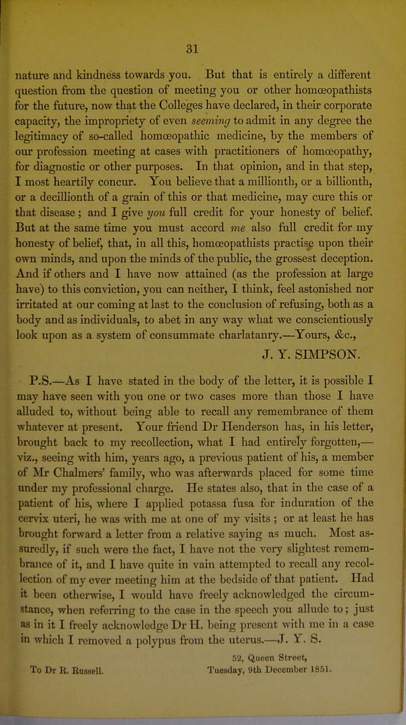 nature and kindness towards you. But that is entirely a different question from the question of meeting you or other homoeopathists for the future, now that the Colleges have declared, in their corporate capacity, the impropriety of even seeming to admit in any degree the legitimacy of so-called homoeopathic medicine, by the members of our profession meeting at cases with practitioners of homoeopathy, for diagnostic or other purposes. In that opinion, and in that step, I most heartily concur. You believe that a millionth, or a billionth, or a deciUionth of a grain of this or that medicine, may cure this or that disease ; and I give you full credit for your honesty of belief. But at the same time you must accord me also full credit for my honesty of belief, that, in all this, homoeopathists practise upon their own minds, and upon the minds of the public, the grossest deception. And if others and I have now attained (as the profession at large have) to this conviction, you can neither, I think, feel astonished nor irritated at our coming at last to the conclusion of refusing, both as a body and as individuals, to abet in any way what we conscientiously look upon as a system of consummate charlatanry.—Yours, &c., J. Y. SIMPSON. P.S.—As I have stated in the body of the letter, it is possible I may have seen with you one or two cases more than those I have alluded to, without being able to recall any remembrance of them whatever at present. Your friend Dr Henderson has, in his letter, brought back to my recollection, what I had entirely forgotten,— viz., seeing with him, years ago, a previous patient of his, a member of Mr Chalmers' family, who was afterwards placed for some time under my professional charge. He states also, that in the case of a patient of his, where I applied potassa fusa for induration of the cervix uteri, he was with me at one of my visits ; or at least he has brought forward a letter from a relative saying as much. Most as- suredly, if such were the fact, I have not the very slightest remem- brance of it, and I have quite in vain attempted to recall any recol- lection of my ever meeting him at the bedside of that patient. Had it been otherwise, I would have freely acknowledged the circum- stance, when referring to the case in the speech you allude to; just as in it I freely acknowledge Dr H. being present with me in a case in which I removed a polypus from the uterus.—J. Y. S. 52, Queen Street, To Dr R. Russell. Tuesday, 9th December 1851.