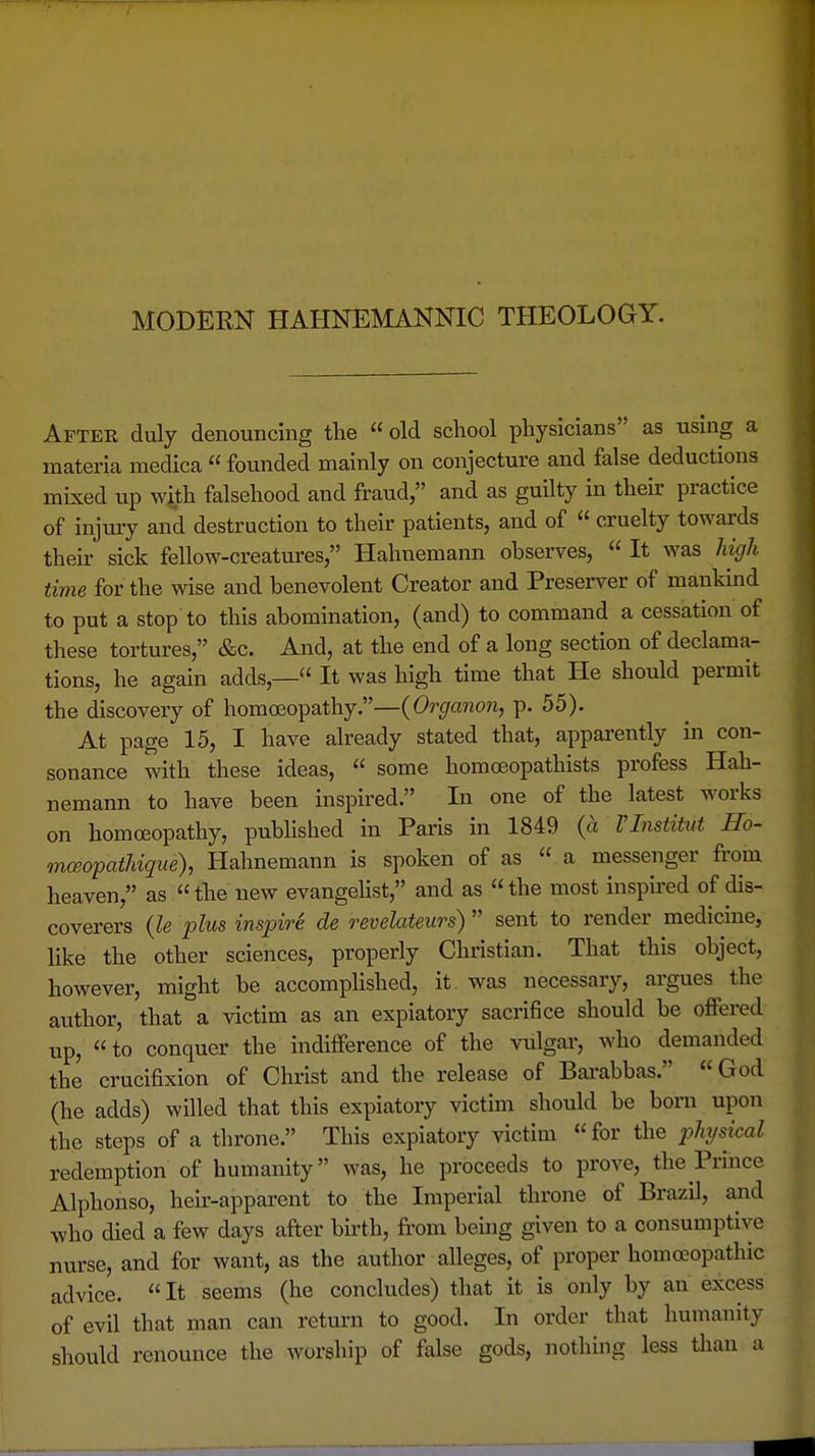 MODEEN HAHNEMANNIC THEOLOGY. After duly denouncing the  old school physicians as using a materia medica  founded mainly on conjecture and false deductions mixed up with falsehood and fraud, and as guilty in their practice of injury and destruction to their patients, and of  cruelty towards their sick fellow-creatures, Hahnemann observes,  It was high time for the wise and benevolent Creator and Preserver of mankind to put a stop to this abomination, (and) to command a cessation of these tortures, &c. And, at the end of a long section of declama- tions, he again adds,— It was high time that He should permit the discovery of homoeopathy.—(Organon, p. 55). At page 15, I have already stated that, apparently in con- sonance with these ideas,  some homoeopathists profess Hah- nemann to have been inspired. In one of the latest works on homoeopathy, published in Paris in 1849 (a Tlnstitut Ho- mceopathique), Hahnemann is spoken of as  a messenger from heaven, as  the new evangehst, and as «the most inspired of dis- coverers (le plus inspirk de revelateiirs)  sent to render medicine, like the other sciences, properly Christian. That this object, however, might be accomplished, it was necessary, argues the author, that a victim as an expiatory sacrifice should be offered up, to conquer the indifference of the vulgar, who demanded the crucifixion of Christ and the release of Bai-abbas. God (he adds) willed that this expiatory victim should be born upon the steps of a throne. This expiatory victim for the jyhysical redemption of humanity was, he proceeds to prove, the Prince Alphonso, heu--apparent to the Imperial throne of Brazil, and who died a few days after birth, fi-om being given to a consumptive nurse, and for want, as the author alleges, of proper homoeopathic advice. It seems (he concludes) that it is only by an excess of evil that man can return to good. In order that humanity should renounce the worship of false gods, nothing less than a