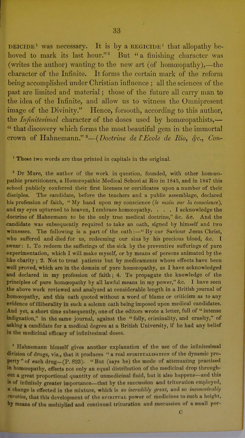 DEICIDE1 was necessary. It is by a regicide ^ that allopathy be- hoved to mark its last hour,^ But a finishing character was (wi'ites the author) wanting to the new art (of homoeopathy),—the chai'acter of the Infinite. It forms the certain mark of the reform being accomplished under Christian influence ; all the sciences of the past are Hmited and material; those of the future all carry man to the idea of the Infinite, and allow us to witness the Omnipresent image of the Divinity. Hence, forsooth, according to this author, the Infinitesimal character of the doses used by homoeopathists,—  that discovery which forms the most beautiful gem in the immortal crown of Hahnemann. ^—{Doctrine de TEcole de Rio, S^c, Con- ' These two words are thus printed in capitals in the original. ^ Dr Mure, the author of the work in question, founded, with other homceo- pathic practitioners, a Homceopathic Medical School at Rio in 1845, and in 1847 this school publicly conferred their first licenses or certificates upon a number of their disciples. The candidate, before the teachers and a public assemblage, declared his profession of faith,  My hand upon my conscience (Je main sur la conscience), and my eyes upturned to heaven, I embrace homoeopathy, ... I acknowledge the doctrine of Hahnemann to be the only true medical doctrine, &c. &c. And the -candidate was subsequently required to take an oath, signed by himself and two witnesses. The following is a part of the oath:— By our Saviour Jesus Christ, who sulFered and died for us, redeeming our sins by his precious blood, &c. I swear: 1. To redeem the sufferings of the sick by the preventive sufferings of pure experimentation, which I will make myself, or by means of persons animated by the like charity; 2. Not to treat patients but by medicaments whose effects have been well proved, which are in the domain of pure homoeopathy, as I have acknowledged and declared in my profession of faith; 4. To propagate the knowledge of the principles of pure homoeopathy by all lawful means in my power, &c. I have seen the above work reviewed and analyzed at considerable length in a British journal of homoeopathy, and this oath quoted without a word of blame or criticism as to any evidence of illiberality in such a solemn oath being imposed upon medical candidates. And yet, a short time subsequently, one of the editors wrote a letter, full of  intense indignation, in the same journal, against the  folly, criminality, and cruelty, of asking a candidate for a medical degree at a British University, if he had any belief in the medicinal efficacy of infinitesimal doses. ' Hahnemann himself gives another explanation of the use of the infinitesimal division of drugs, viz., that it produces a real spibitualisation of the dynamic pro- perty  of each drug—(P. 823).  But (says he) the mode of attenuating practised in homoeopathy, effects not only an equal distribution of the medicinal drop through- out a great proportional quantity of unmedicinal fluid, but it also happens—and this is of infinitely greater importance—that by the succussion and trituration employed, a change is effected in the mixture, which is so incredibly great, and so inconceivably curative, that this development of the spirititai, power of medicines to such a height, by means of the multiplied and continued trituration and succussion of a small por- C